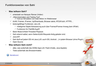 21.05.2014 www.consol.de5
Funktionsweise von Sahi
•  Was ist/kann Sahi?
ü  entwickelt von Narayan Raman (Indien)
ü  „Web Automation and Testing Tool“
-> Tool zur Simulation von User-Aktion im Webbrowser
ü  AJAX, Frames, iFrames, Up/Downloads, Browser alerts, NTLM Auth, HTTPS…
ü  leistungsfähige Funktionen, wie z.B.:
ü  intelligente Objekt-Adressierung auch über Frames/iFrames hinweg (kein XPath)
ü  Funktionen für File/DB-Zugriff
ü  Batch Mode & Multi-Threaded Playback
ü  Sahi erkennt selbst, wenn Seiten/AJAX-Requests fertig geladen sind.
ü  Java-API
ü  Sahi läuft auf jedem OS mit Java (z.B. auch iOS, Android…) in jedem Browser (ohne Plugin)
ü  Open Source
•  Was ist/kann Sahi nicht?
-  alles, was außerhalb des DOMs liegt (z.B. Flash-Inhalte, Java-Applets)
-  Tests außerhalb des Browserinhaltes
http://sahi.co.in/
 