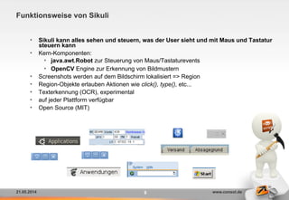 21.05.2014 www.consol.de
Funktionsweise von Sikuli
8
•  Sikuli kann alles sehen und steuern, was der User sieht und mit Maus und Tastatur
steuern kann
•  Kern-Komponenten:
•  java.awt.Robot zur Steuerung von Maus/Tastaturevents
•  OpenCV Engine zur Erkennung von Bildmustern
•  Screenshots werden auf dem Bildschirm lokalisiert => Region
•  Region-Objekte erlauben Aktionen wie click(), type(), etc...
•  Texterkennung (OCR), experimental
•  auf jeder Plattform verfügbar
•  Open Source (MIT)
 