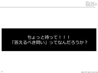 GiXo All rights reserved
ケース2：打ち手仮説の立案
今は朝の8時。
今日は10時から大好きな女の子と代々木公園で
ピクニック的な初デート。
ルンルン気分で準備中。
色々と心配事は付きないけど、、、
お天気はおそらく降水確率30％くらいで、
降ったとしても雤はパラパラ程度になりそう。
問い：
この状況に対して、
皆さんならどうやって最善の仮の答えを出しますか？
20
そら あめ かさ
状況仮説 打ち手仮説
 