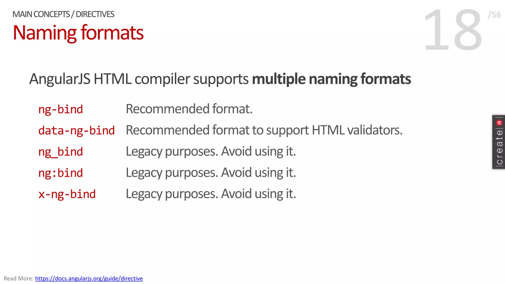 18Namingformats
AngularJS HTML compilersupports multiplenamingformats
ng-bind Recommendedformat.
data-ng-bind Recommendedformattosupport HTMLvalidators.
ng_bind Legacypurposes. Avoidusingit.
ng:bind Legacypurposes. Avoidusing it.
x-ng-bind Legacypurposes. Avoidusing it.
MAINCONCEPTS/DIRECTIVES /56
Read More: https://docs.angularjs.org/guide/directive
 