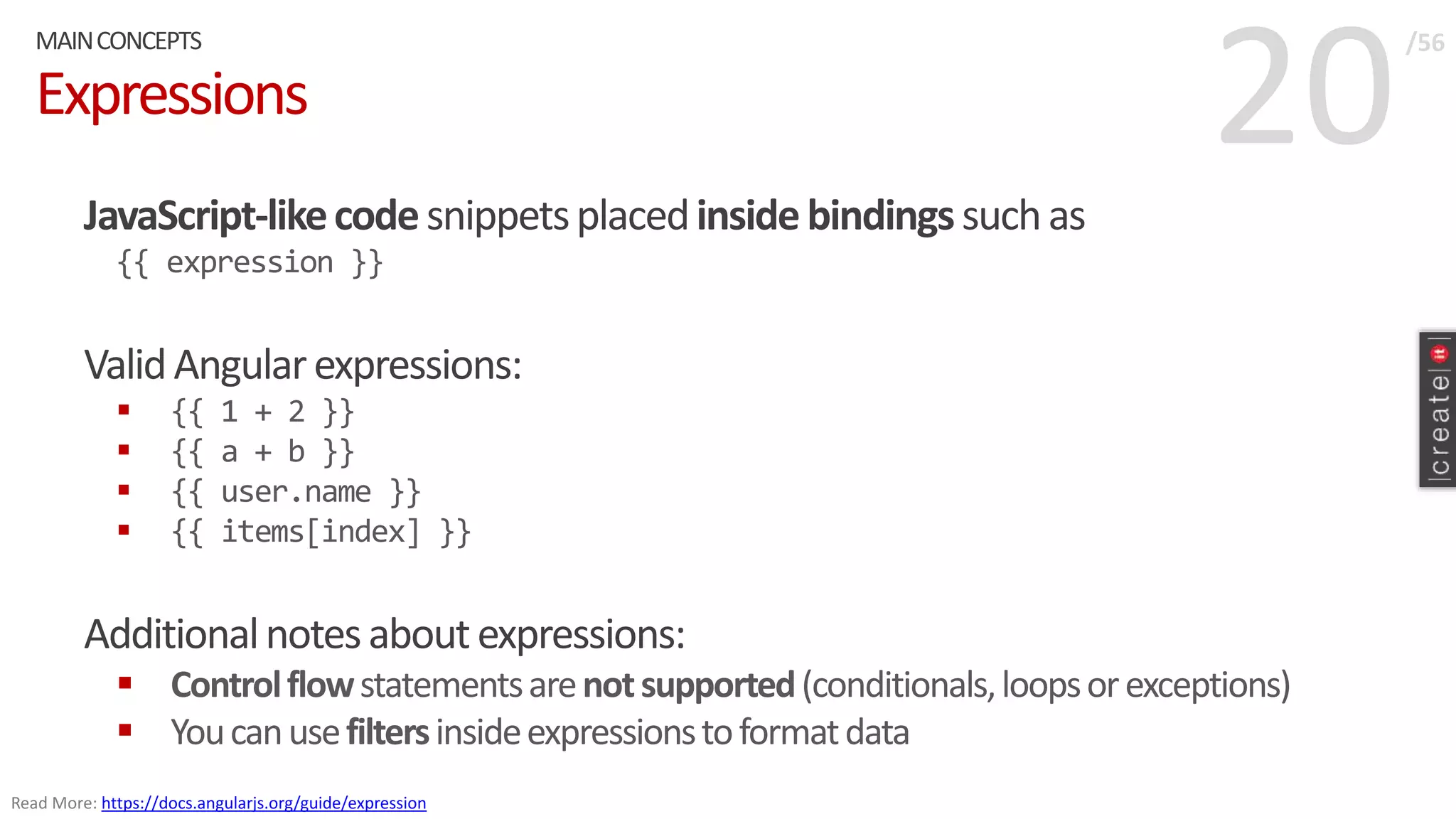 20Expressions
JavaScript-likecodesnippetsplacedinsidebindingssuchas
{{ expression }}
ValidAngularexpressions:
 {{ 1 + 2 }}
 {{ a + b }}
 {{ user.name }}
 {{ items[index] }}
Additionalnotesaboutexpressions:
 Controlflowstatementsarenotsupported(conditionals,loopsorexceptions)
 Youcanusefiltersinsideexpressionstoformatdata
MAINCONCEPTS /56
Read More: https://docs.angularjs.org/guide/expression
 