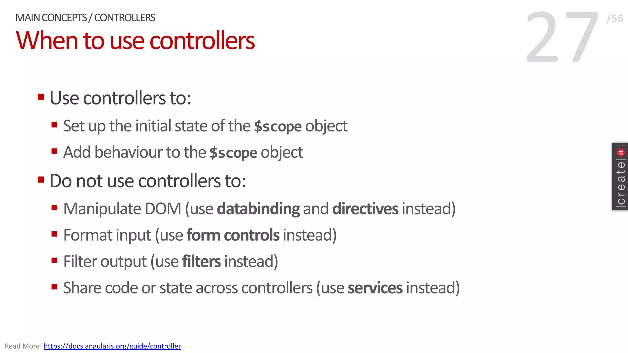 27Whentousecontrollers
 Usecontrollersto:
 Setup theinitialstateofthe$scope object
 Add behaviourtothe$scope object
 Do not use controllersto:
 ManipulateDOM(usedatabindinganddirectivesinstead)
 Formatinput (useformcontrolsinstead)
 Filteroutput (usefiltersinstead)
 Sharecodeorstateacrosscontrollers(useservicesinstead)
MAINCONCEPTS/CONTROLLERS /56
Read More: https://docs.angularjs.org/guide/controller
 