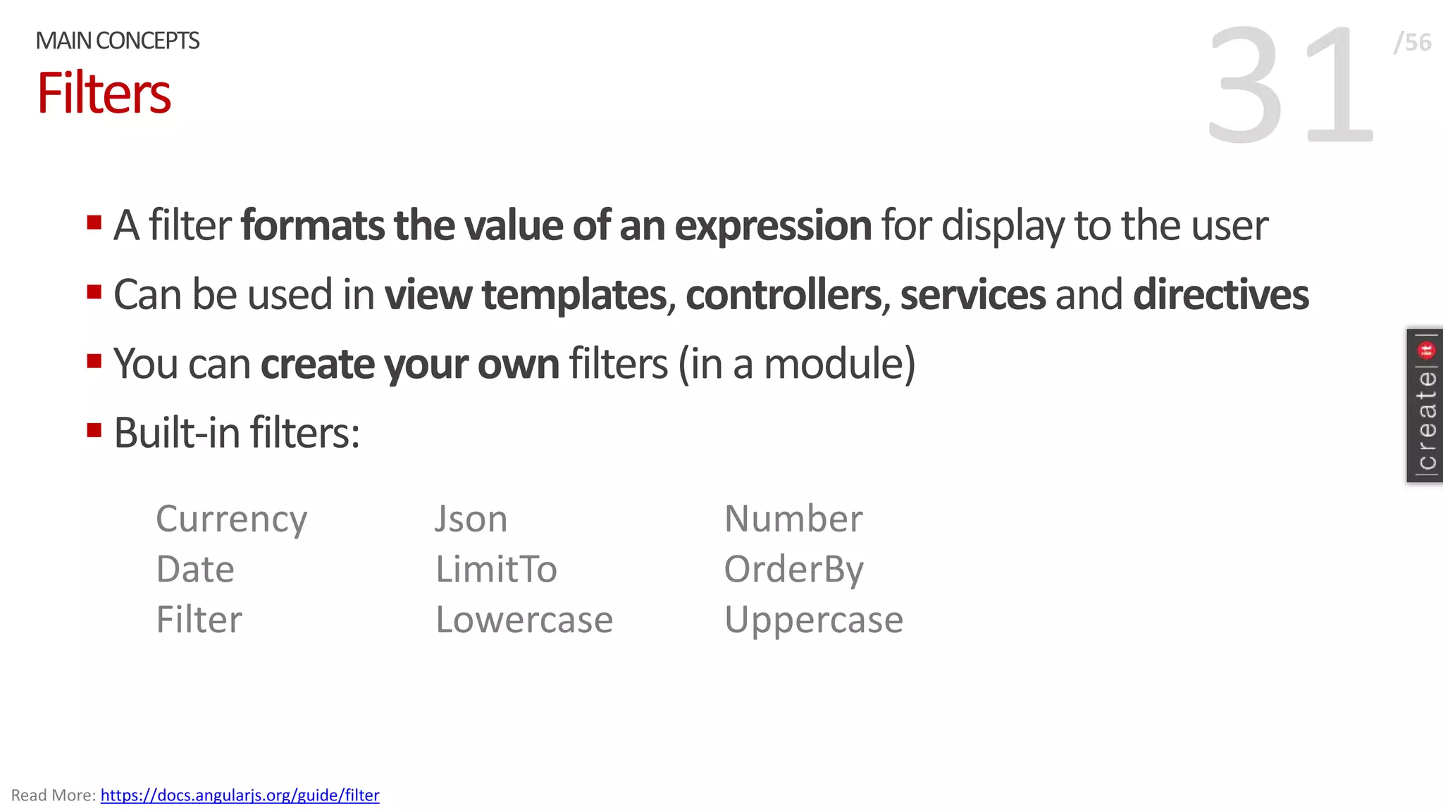 31Filters
 A filterformatsthevalueof anexpressionfor display to the user
 Can be used in view templates,controllers,servicesand directives
 You can createyour ownfilters (in a module)
 Built-in filters:
MAINCONCEPTS /56
Read More: https://docs.angularjs.org/guide/filter
Currency
Date
Filter
Json
LimitTo
Lowercase
Number
OrderBy
Uppercase
 