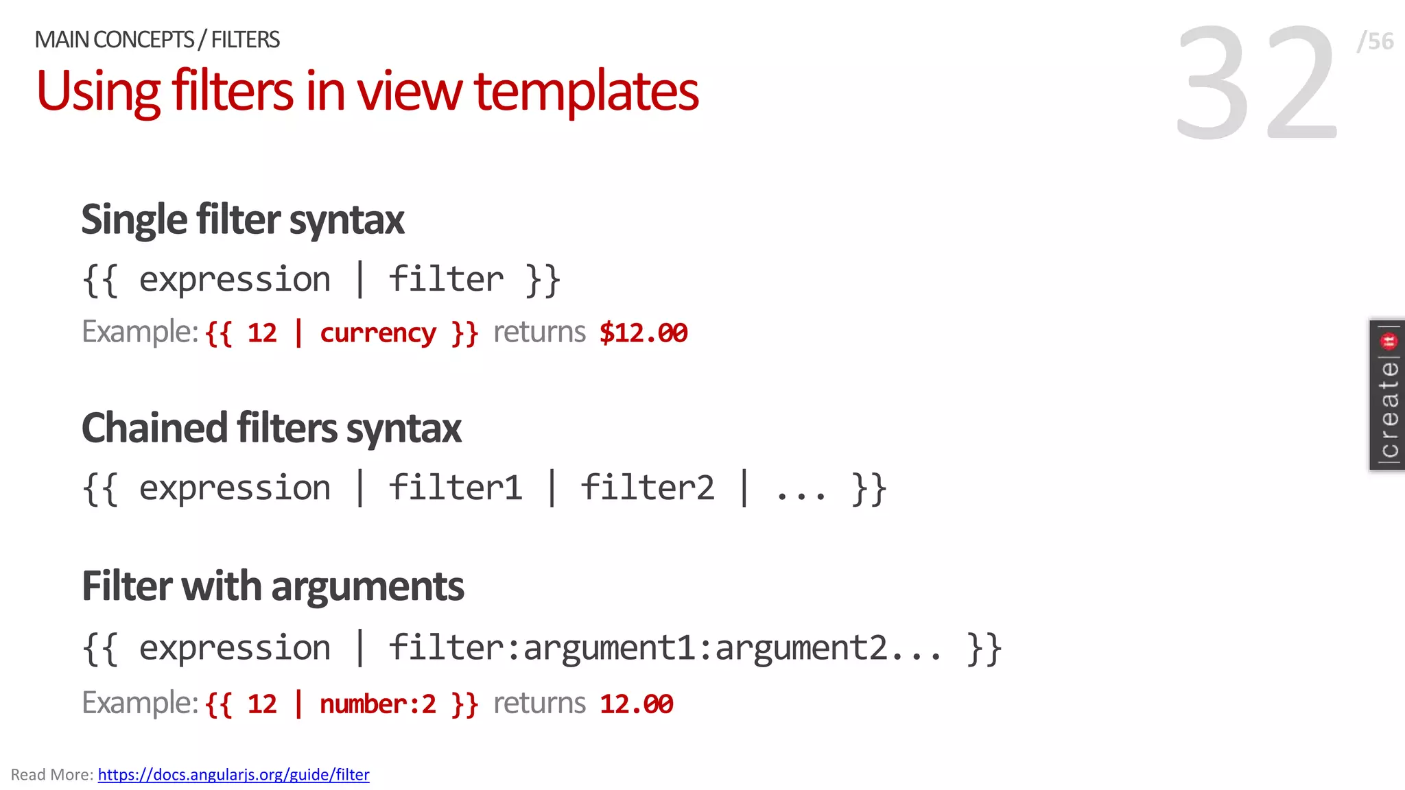 32Usingfiltersinviewtemplates
Singlefiltersyntax
{{ expression | filter }}
Example:{{ 12 | currency }} returns $12.00
Chainedfilterssyntax
{{ expression | filter1 | filter2 | ... }}
Filterwitharguments
{{ expression | filter:argument1:argument2... }}
Example:{{ 12 | number:2 }} returns 12.00
MAINCONCEPTS/FILTERS /56
Read More: https://docs.angularjs.org/guide/filter
 