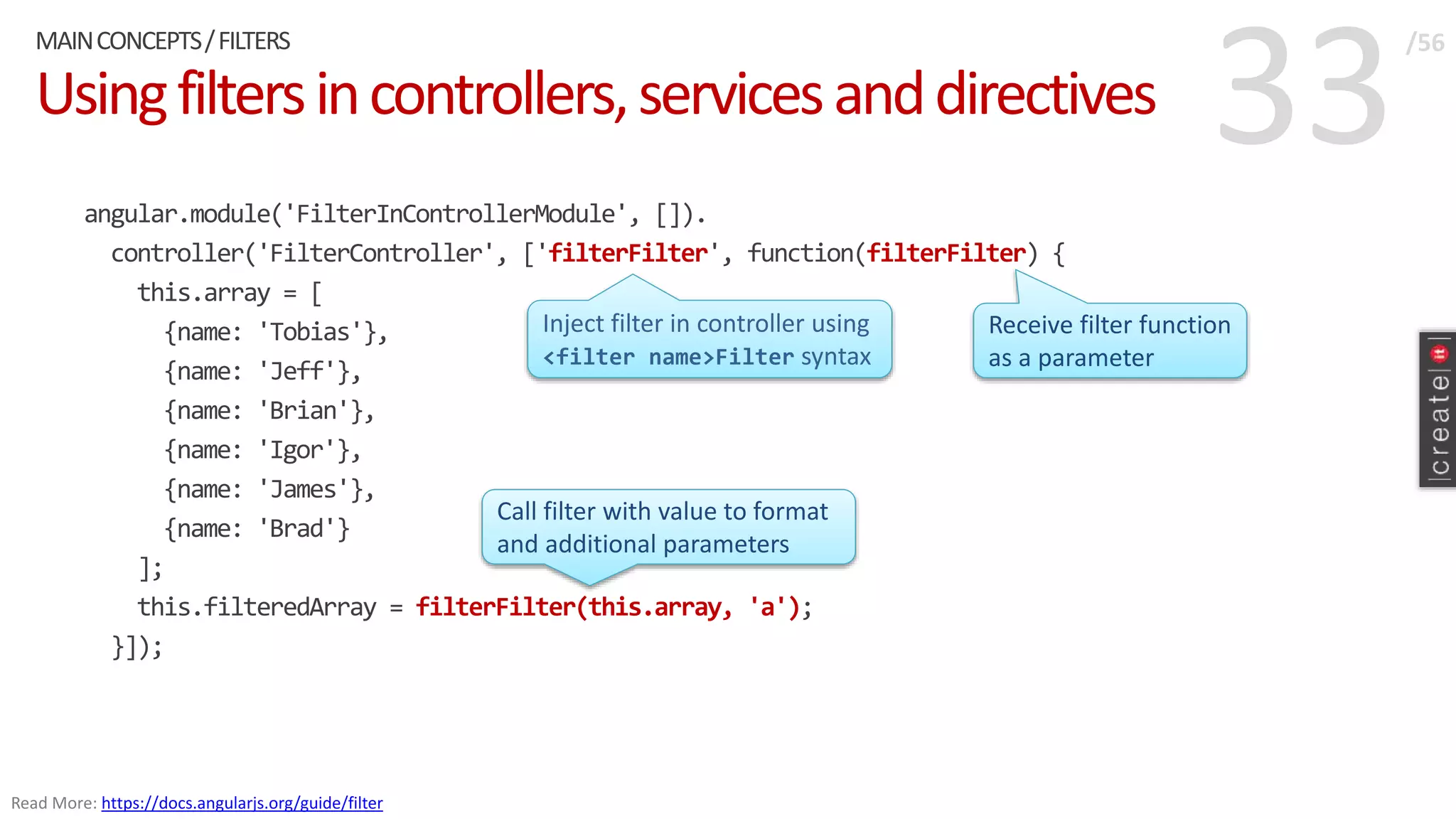 33Usingfiltersincontrollers,servicesanddirectives
angular.module('FilterInControllerModule', []).
controller('FilterController', ['filterFilter', function(filterFilter) {
this.array = [
{name: 'Tobias'},
{name: 'Jeff'},
{name: 'Brian'},
{name: 'Igor'},
{name: 'James'},
{name: 'Brad'}
];
this.filteredArray = filterFilter(this.array, 'a');
}]);
MAINCONCEPTS/FILTERS /56
Read More: https://docs.angularjs.org/guide/filter
Inject filter in controller using
<filter name>Filter syntax
Receive filter function
as a parameter
Call filter with value to format
and additional parameters
 