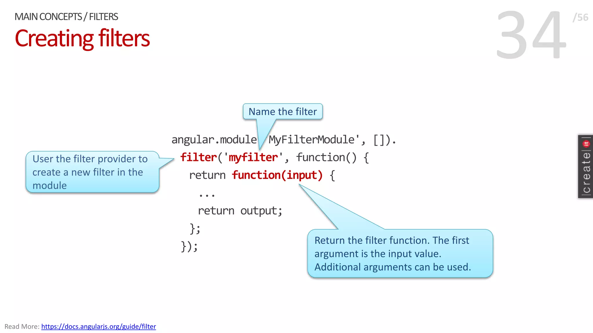 34Creatingfilters
angular.module('MyFilterModule', []).
filter('myfilter', function() {
return function(input) {
...
return output;
};
});
MAINCONCEPTS/FILTERS /56
Read More: https://docs.angularjs.org/guide/filter
User the filter provider to
create a new filter in the
module
Name the filter
Return the filter function. The first
argument is the input value.
Additional arguments can be used.
 