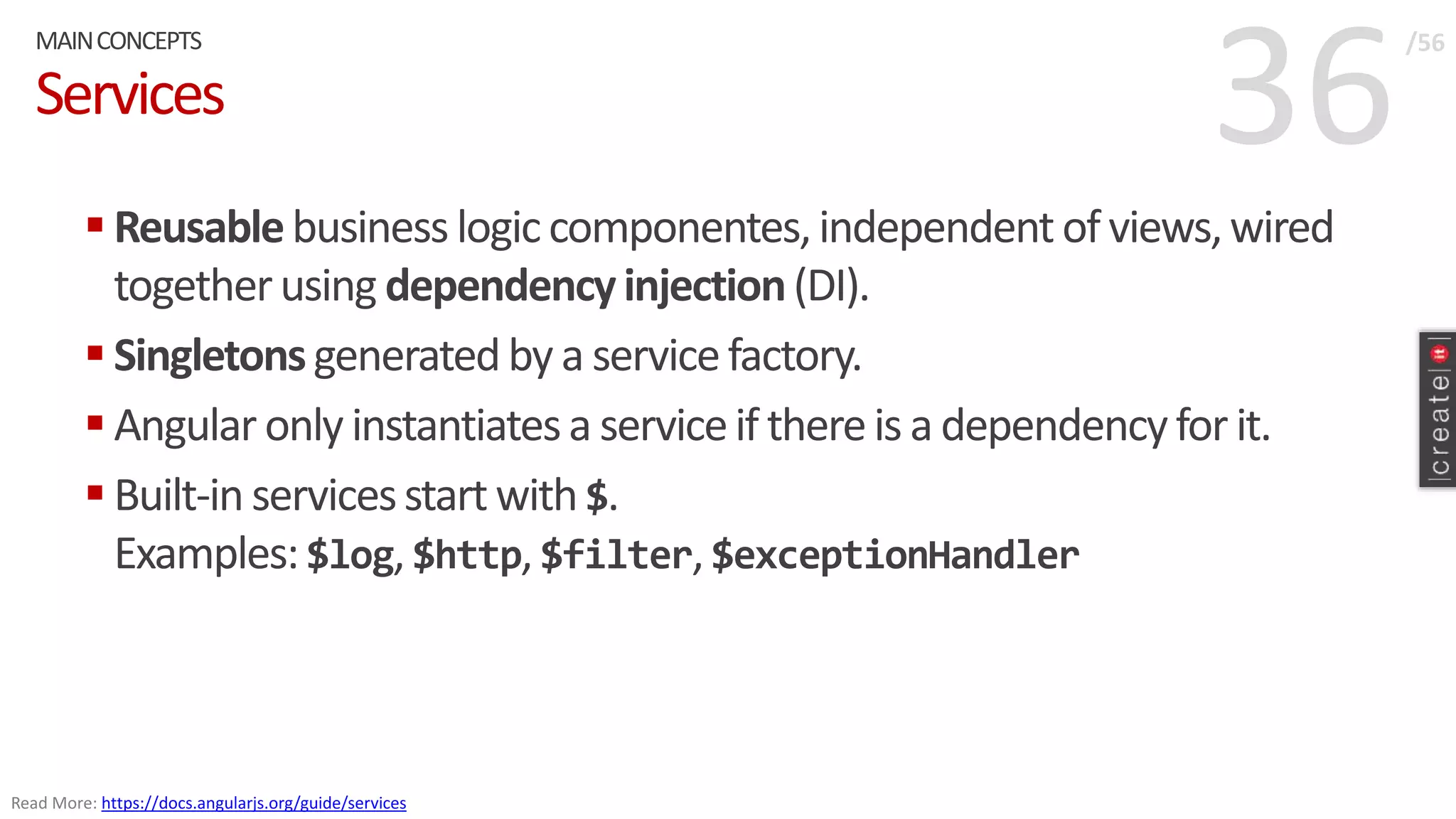 36Services
 Reusablebusiness logiccomponentes,independentof views,wired
togetherusing dependencyinjection(DI).
 Singletonsgeneratedby a servicefactory.
 Angular only instantiatesa serviceif thereis a dependencyfor it.
 Built-in servicesstart with $.
Examples:$log, $http, $filter,$exceptionHandler
MAINCONCEPTS /56
Read More: https://docs.angularjs.org/guide/services
 