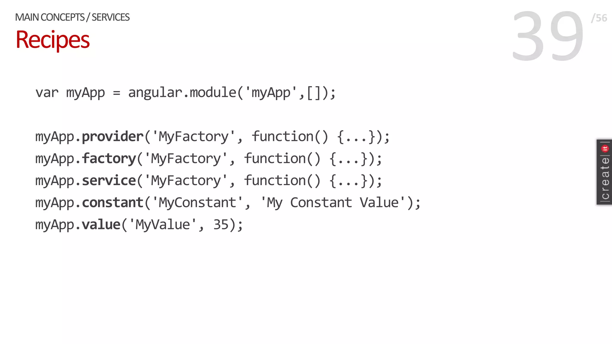 39Recipes
var myApp = angular.module('myApp',[]);
myApp.provider('MyFactory', function() {...});
myApp.factory('MyFactory', function() {...});
myApp.service('MyFactory', function() {...});
myApp.constant('MyConstant', 'My Constant Value');
myApp.value('MyValue', 35);
MAINCONCEPTS/SERVICES /56
 