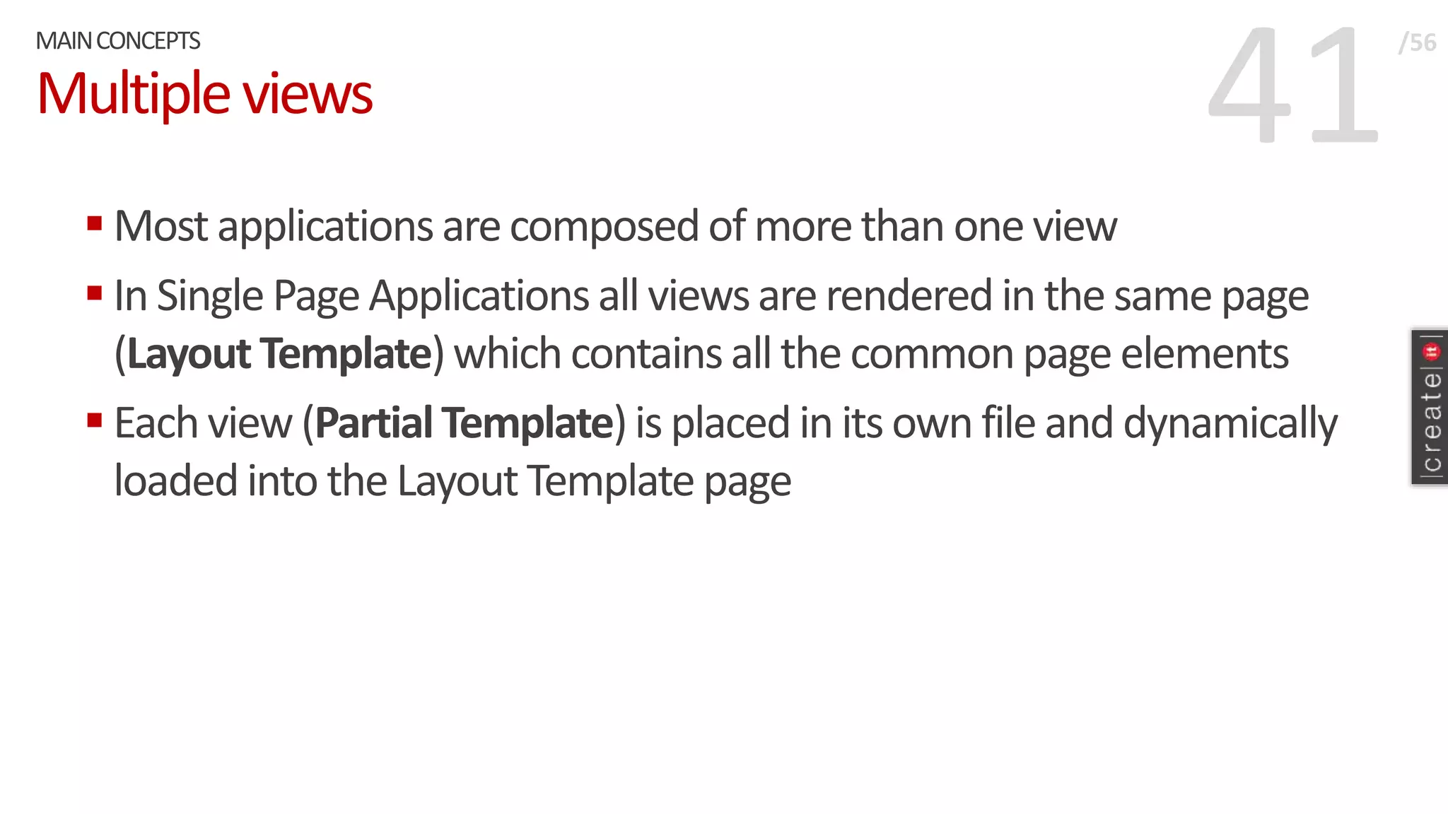 41Multipleviews
 Most applicationsarecomposedof morethan one view
 In Single PageApplicationsall viewsare renderedin the same page
(LayoutTemplate)which containsall the commonpage elements
 Eachview(PartialTemplate)is placedin its own file and dynamically
loadedinto the LayoutTemplate page
MAINCONCEPTS /56
 