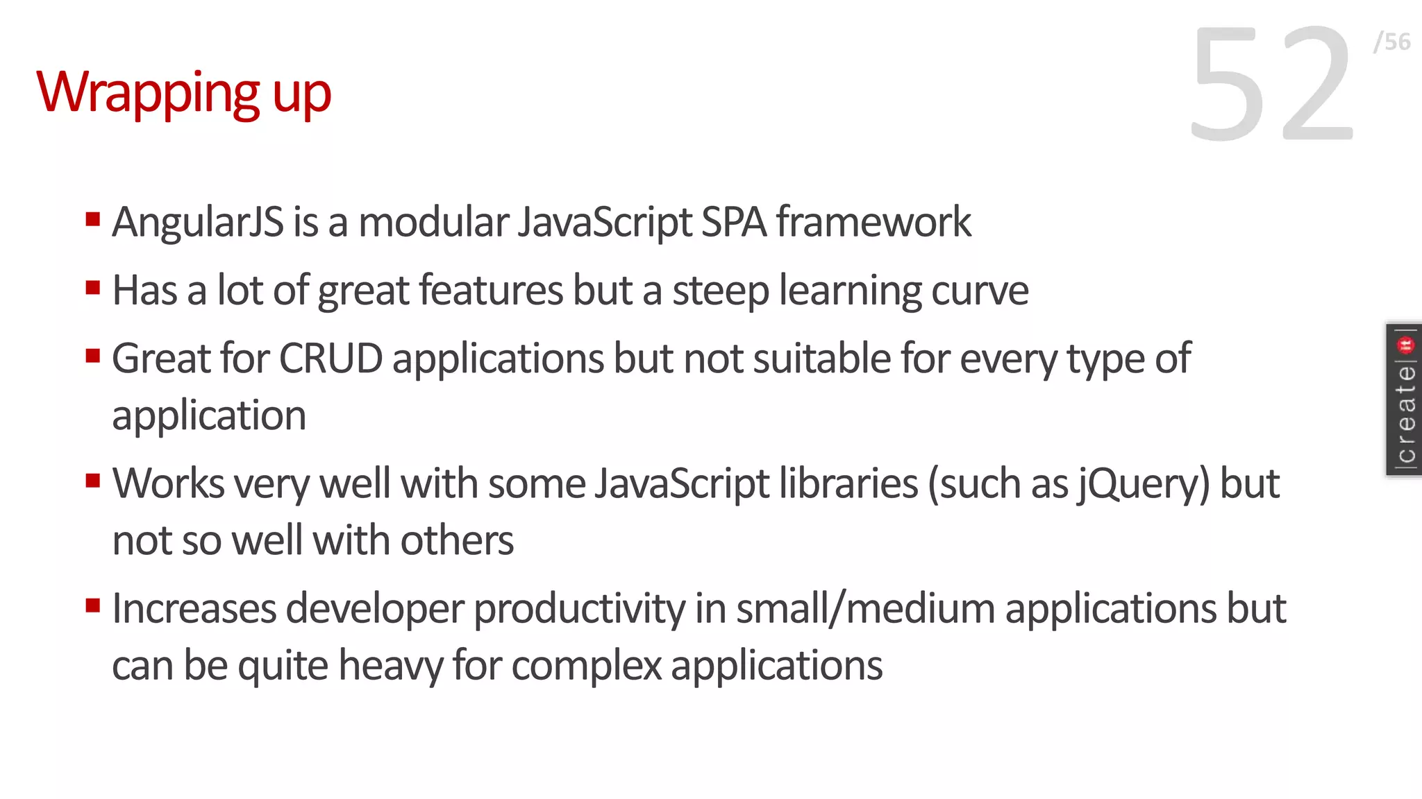 52Wrappingup
 AngularJS is a modular JavaScriptSPA framework
 Has a lot of great featuresbut a steeplearningcurve
 Greatfor CRUD applicationsbut not suitable for everytype of
application
 Worksvery wellwith some JavaScriptlibraries(such as jQuery)but
not so wellwith others
 Increasesdeveloperproductivity in small/medium applicationsbut
can be quite heavyfor complexapplications
/56
 