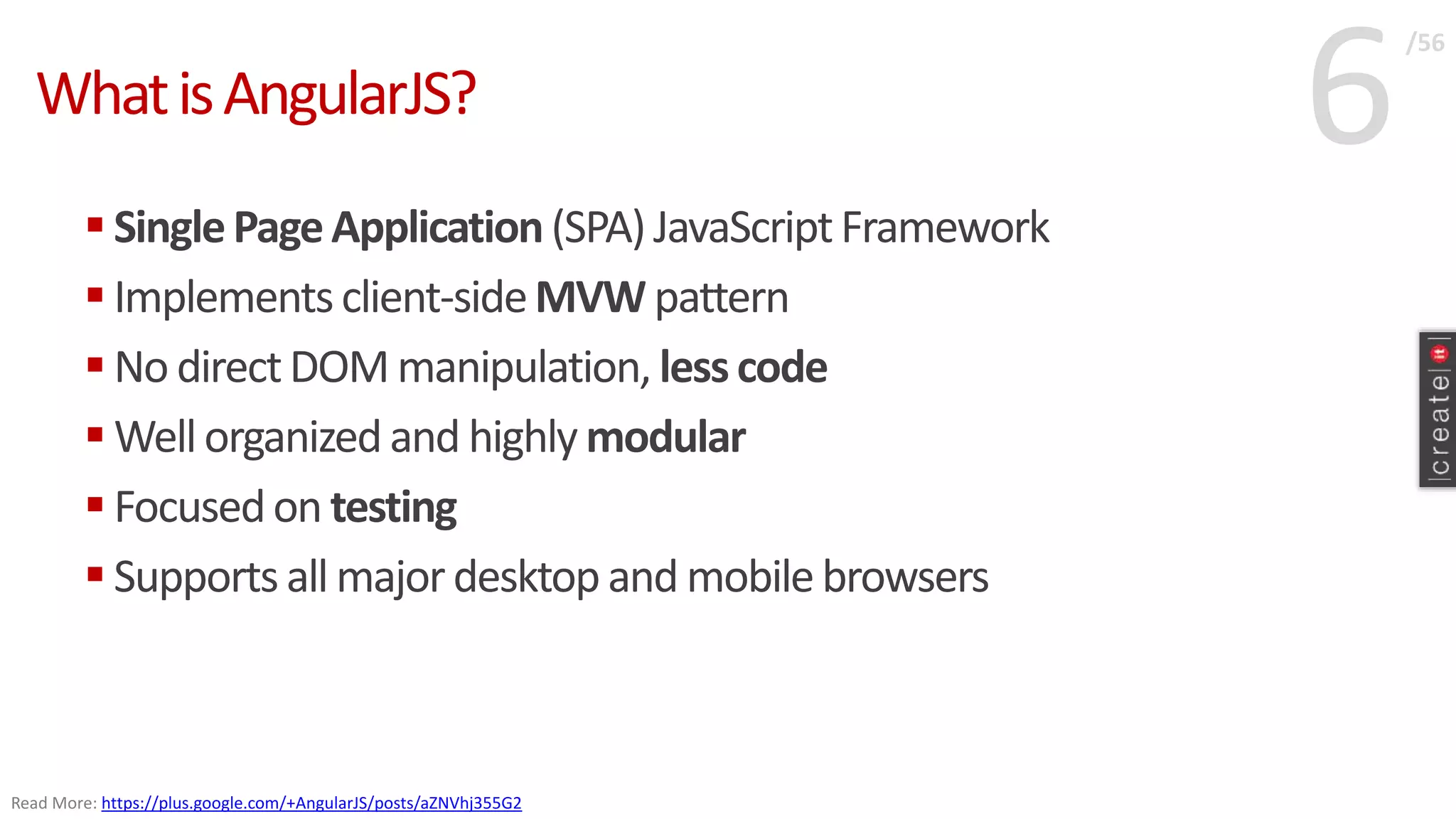 6WhatisAngularJS?
 SinglePageApplication(SPA)JavaScriptFramework
 Implementsclient-sideMVW pattern
 No directDOM manipulation, lesscode
 Wellorganizedand highly modular
 Focusedon testing
 Supports all majordesktopand mobilebrowsers
/56
Read More: https://plus.google.com/+AngularJS/posts/aZNVhj355G2
 