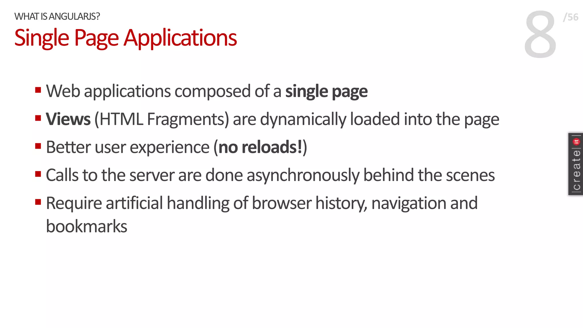 8SinglePageApplications
 Webapplicationscomposedof a singlepage
 Views(HTML Fragments)aredynamicallyloaded into the page
 Betteruserexperience(no reloads!)
 Calls to the serveraredone asynchronouslybehind the scenes
 Requireartificialhandling of browserhistory, navigation and
bookmarks
WHATISANGULARJS? /56
 