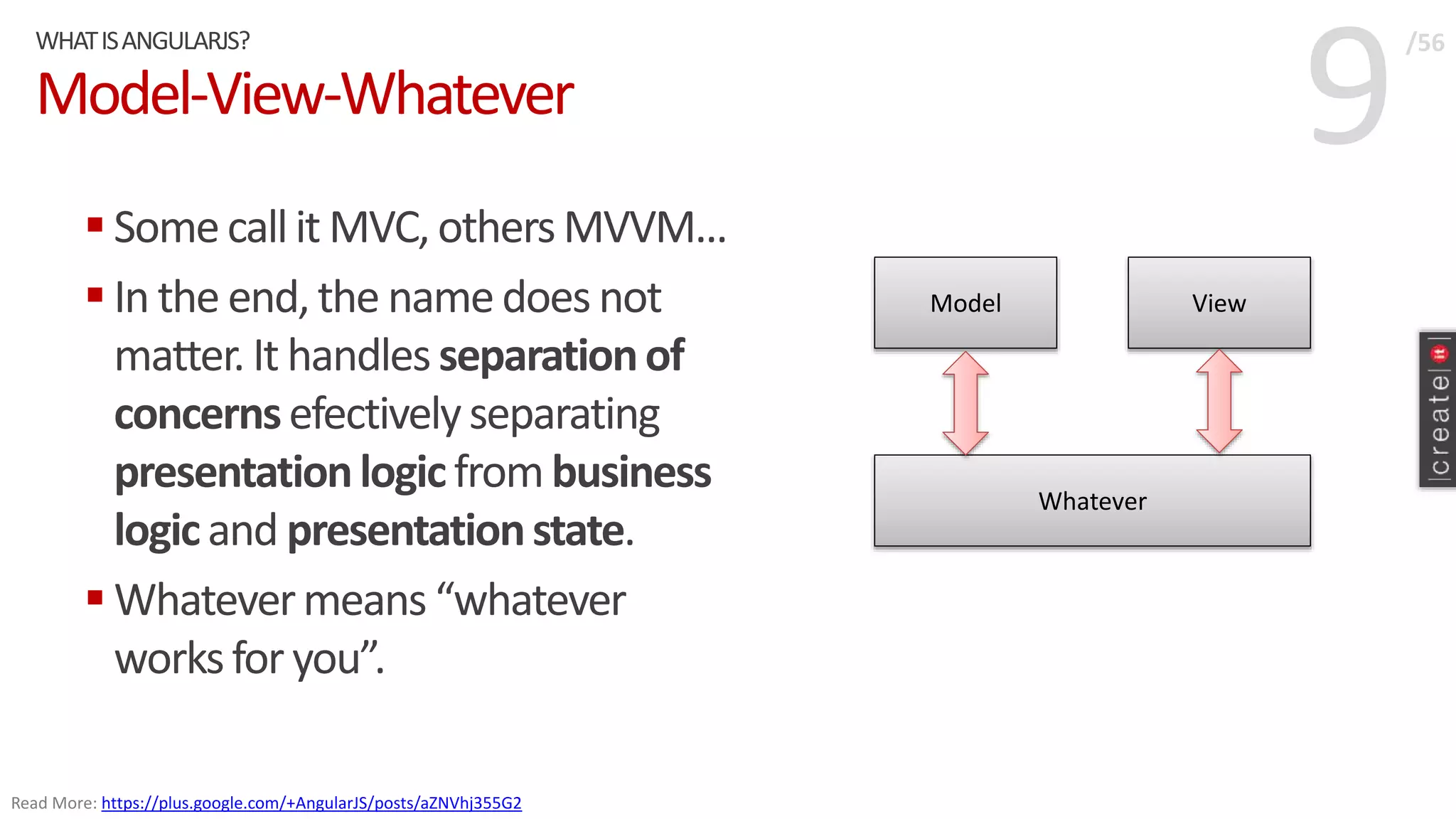 9Model-View-Whatever
 Somecallit MVC, othersMVVM...
 In the end, the namedoes not
matter. It handles separationof
concernsefectivelyseparating
presentationlogicfrombusiness
logicand presentationstate.
 Whatevermeans “whatever
worksfor you”.
WHATISANGULARJS? /56
Read More: https://plus.google.com/+AngularJS/posts/aZNVhj355G2
Model View
Whatever
 