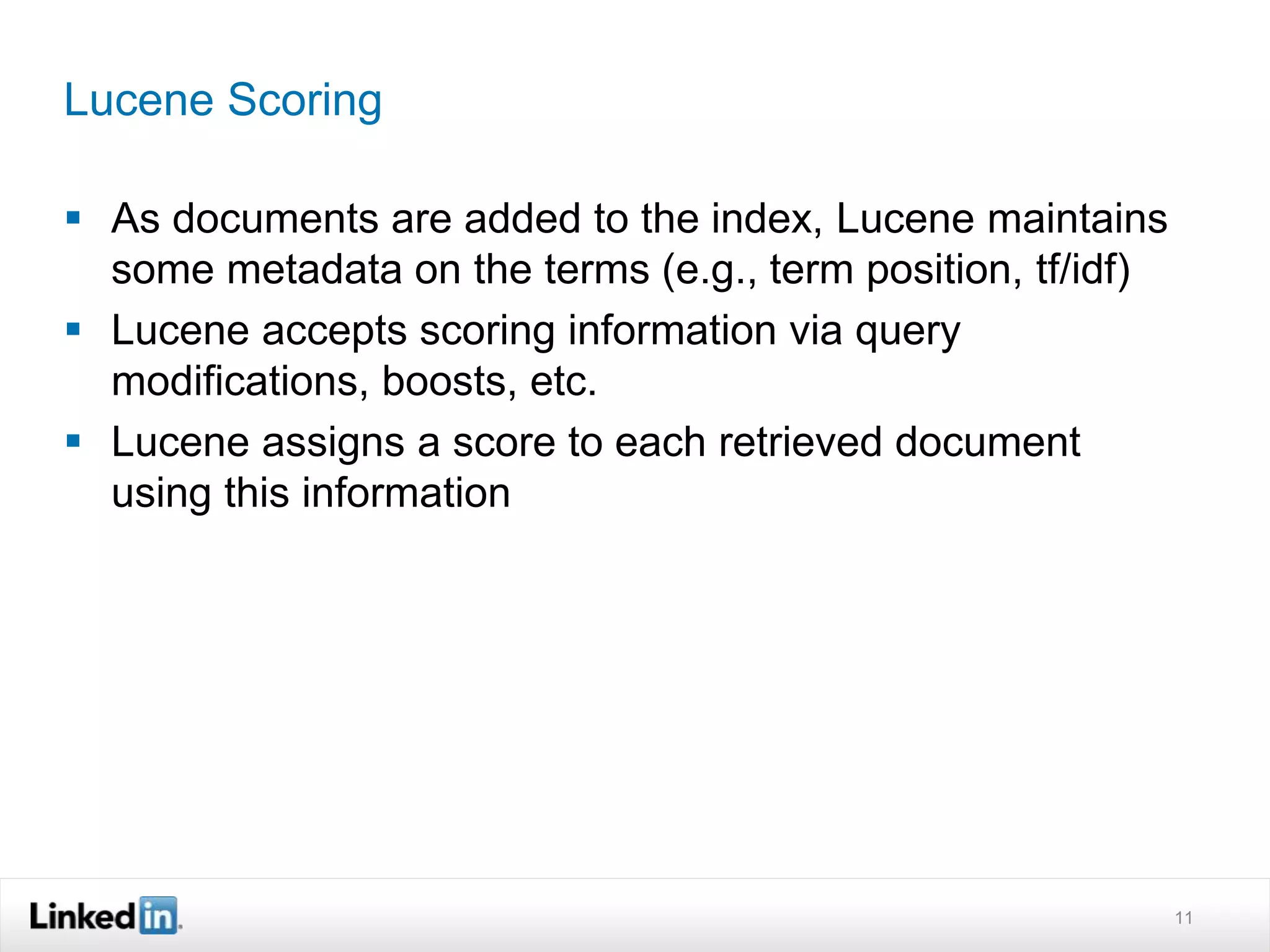 Lucene Scoring
 As documents are added to the index, Lucene maintains
some metadata on the terms (e.g., term position, tf/idf)
 Lucene accepts scoring information via query
modifications, boosts, etc.
 Lucene assigns a score to each retrieved document
using this information
11
 
