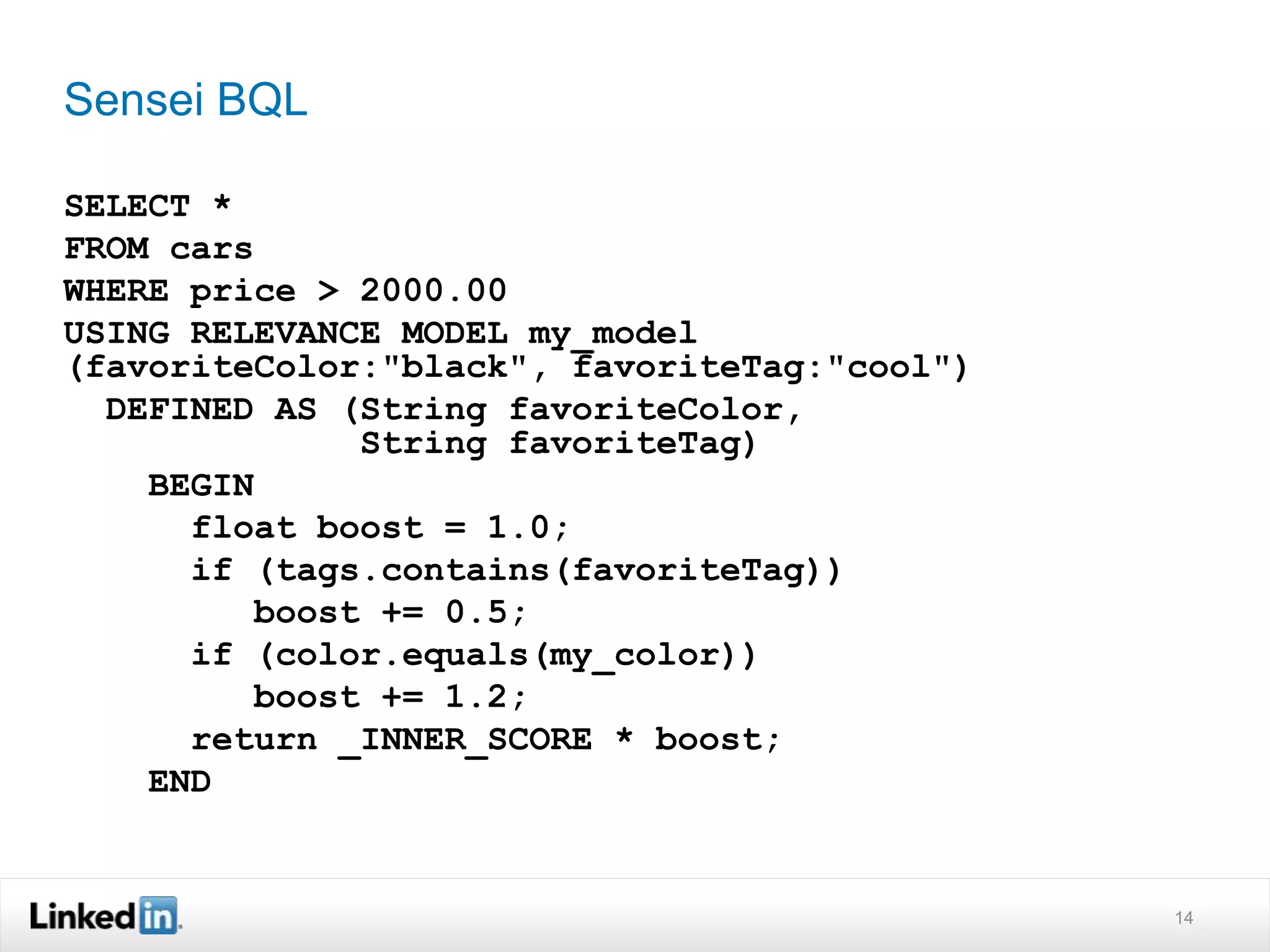 Sensei BQL
SELECT *
FROM cars
WHERE price > 2000.00
USING RELEVANCE MODEL my_model
(favoriteColor:"black", favoriteTag:"cool")
DEFINED AS (String favoriteColor,
String favoriteTag)
BEGIN
float boost = 1.0;
if (tags.contains(favoriteTag))
boost += 0.5;
if (color.equals(my_color))
boost += 1.2;
return _INNER_SCORE * boost;
END
14
 