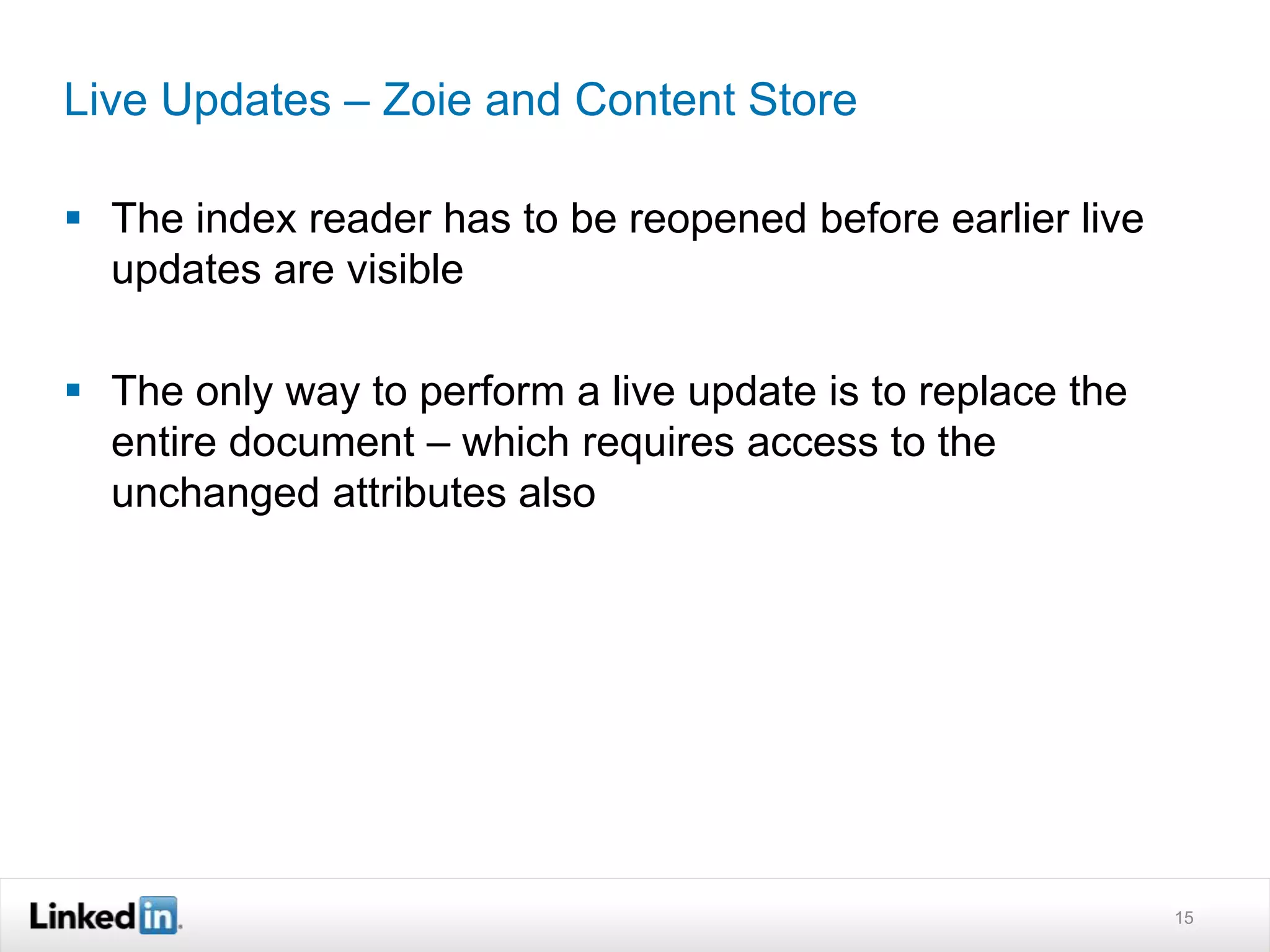 Live Updates – Zoie and Content Store
 The index reader has to be reopened before earlier live
updates are visible
 The only way to perform a live update is to replace the
entire document – which requires access to the
unchanged attributes also
15
 