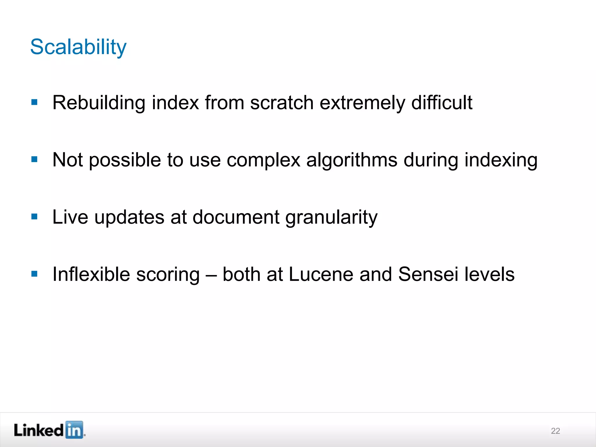 Scalability
 Rebuilding index from scratch extremely difficult
 Not possible to use complex algorithms during indexing
 Live updates at document granularity
 Inflexible scoring – both at Lucene and Sensei levels
22
 