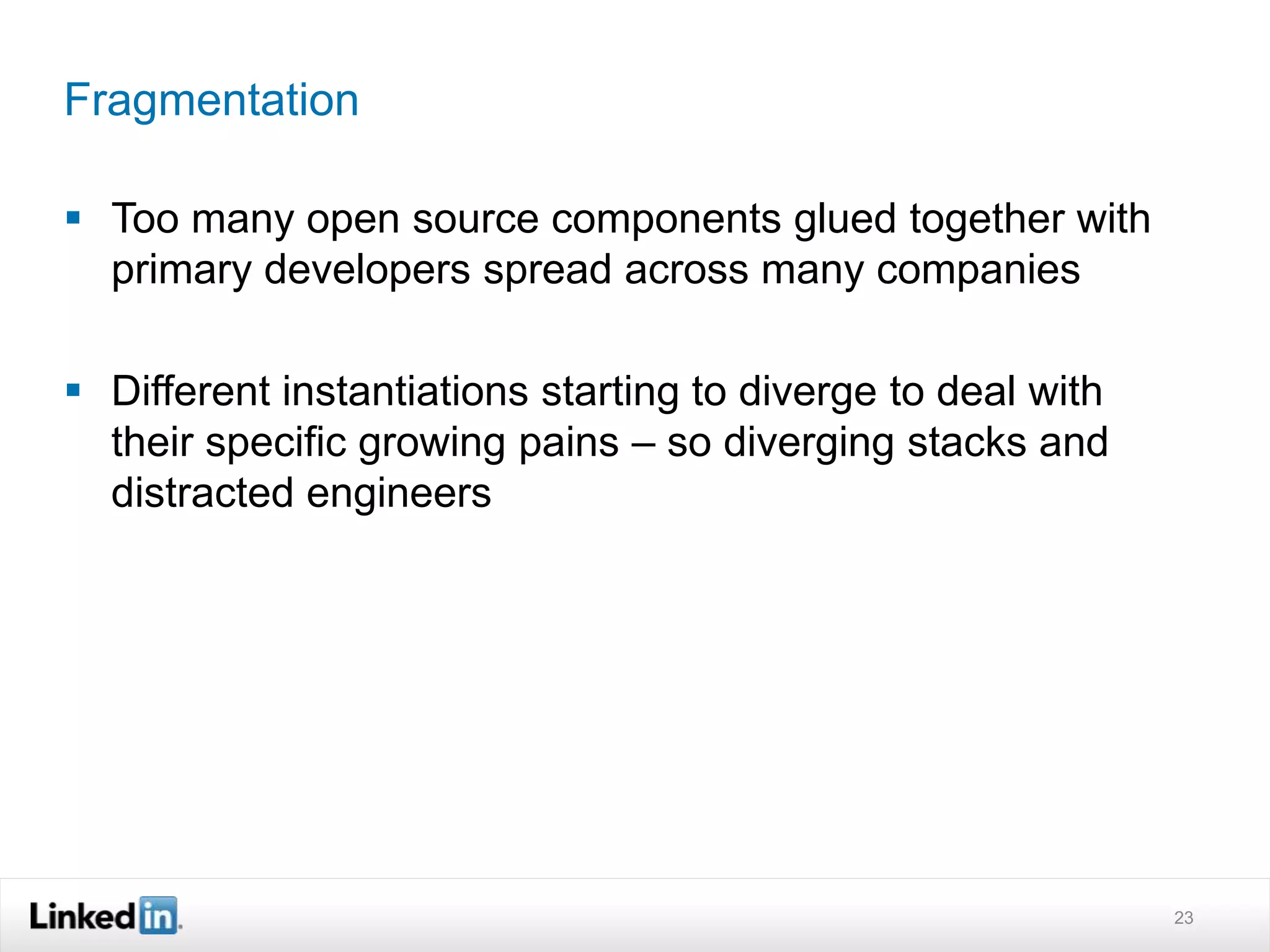 Fragmentation
 Too many open source components glued together with
primary developers spread across many companies
 Different instantiations starting to diverge to deal with
their specific growing pains – so diverging stacks and
distracted engineers
23
 