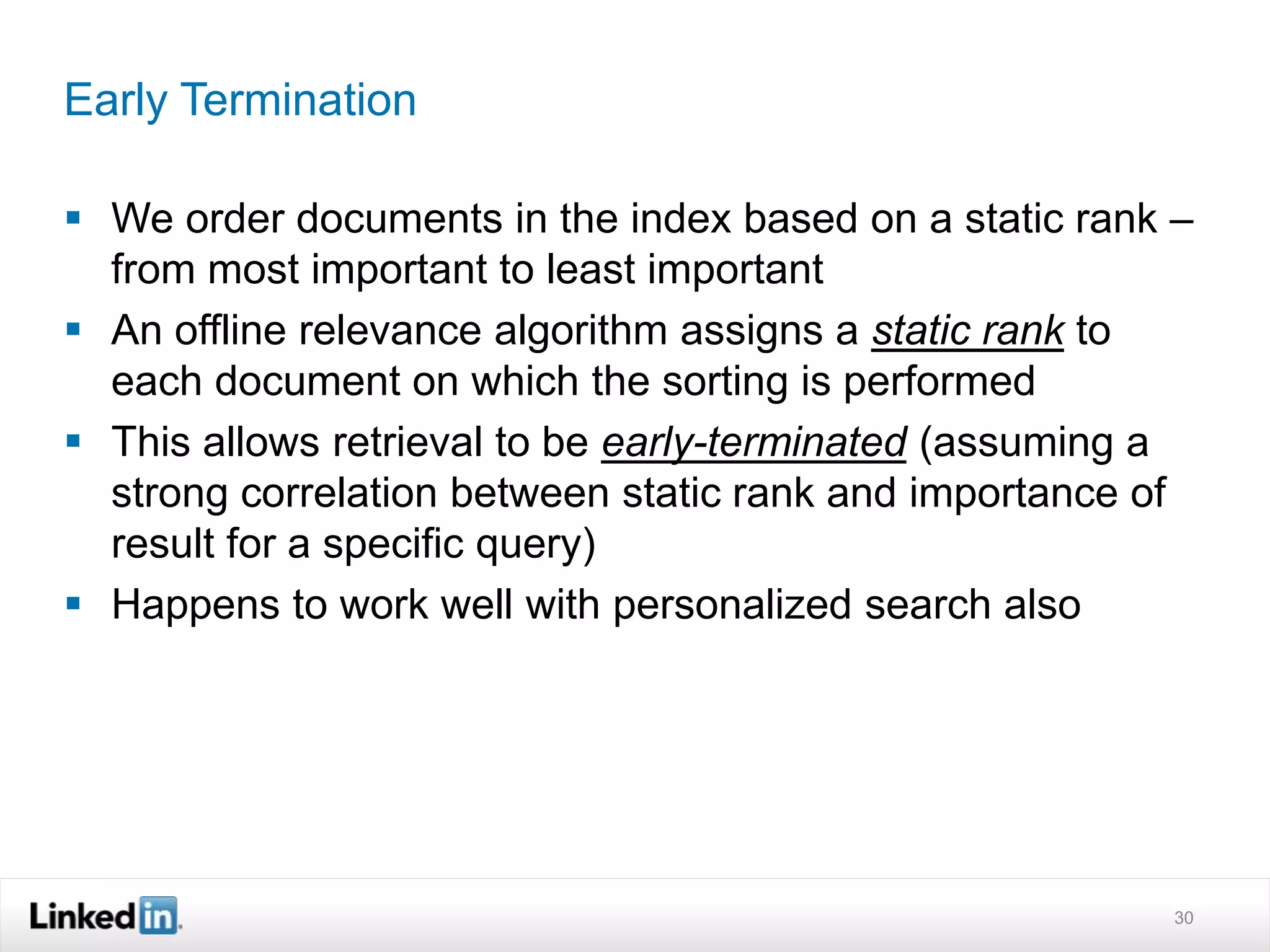 Early Termination
 We order documents in the index based on a static rank –
from most important to least important
 An offline relevance algorithm assigns a static rank to
each document on which the sorting is performed
 This allows retrieval to be early-terminated (assuming a
strong correlation between static rank and importance of
result for a specific query)
 Happens to work well with personalized search also
30
 