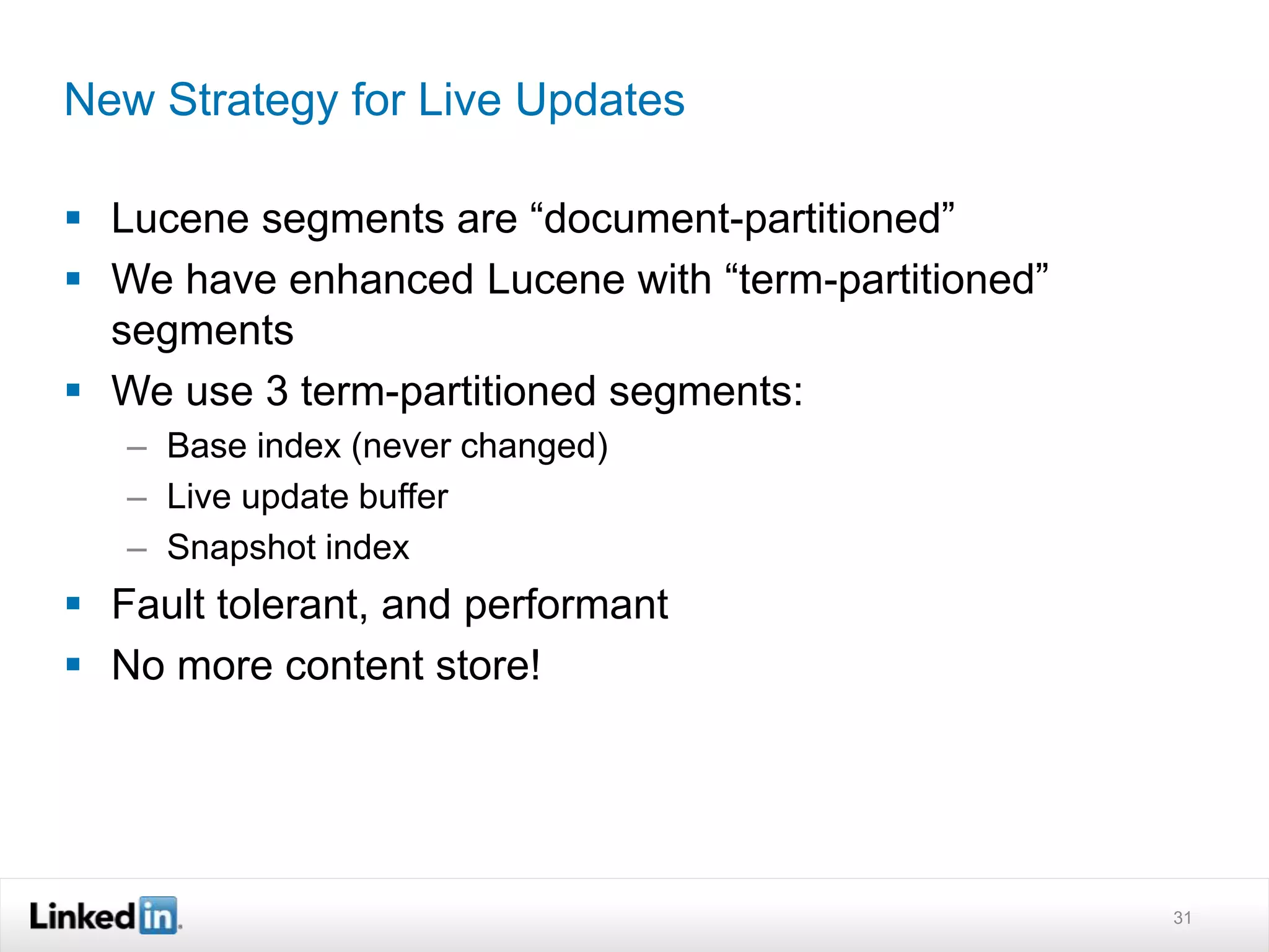New Strategy for Live Updates
 Lucene segments are “document-partitioned”
 We have enhanced Lucene with “term-partitioned”
segments
 We use 3 term-partitioned segments:
– Base index (never changed)
– Live update buffer
– Snapshot index
 Fault tolerant, and performant
 No more content store!
31
 