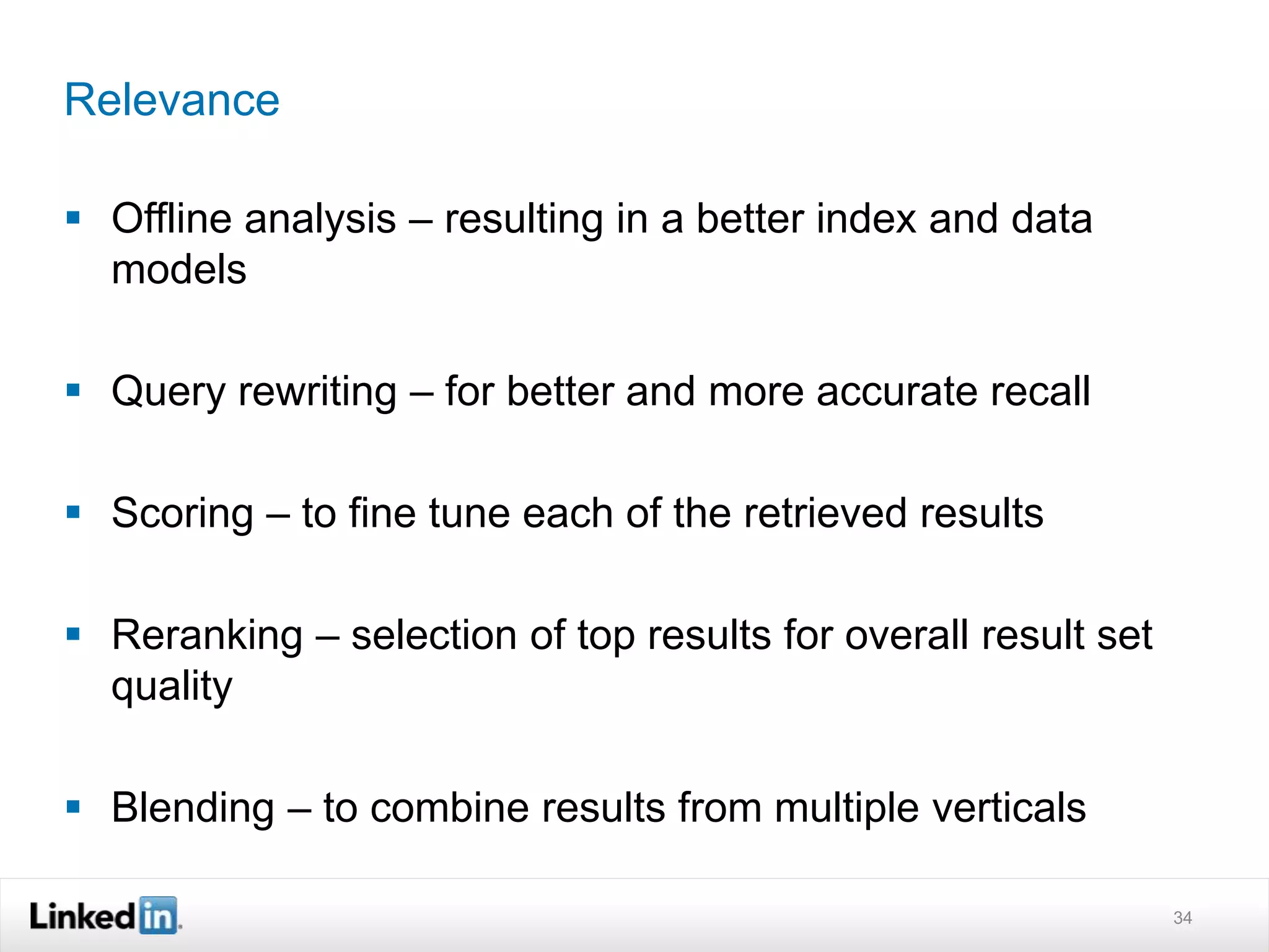 Relevance
 Offline analysis – resulting in a better index and data
models
 Query rewriting – for better and more accurate recall
 Scoring – to fine tune each of the retrieved results
 Reranking – selection of top results for overall result set
quality
 Blending – to combine results from multiple verticals
34
 