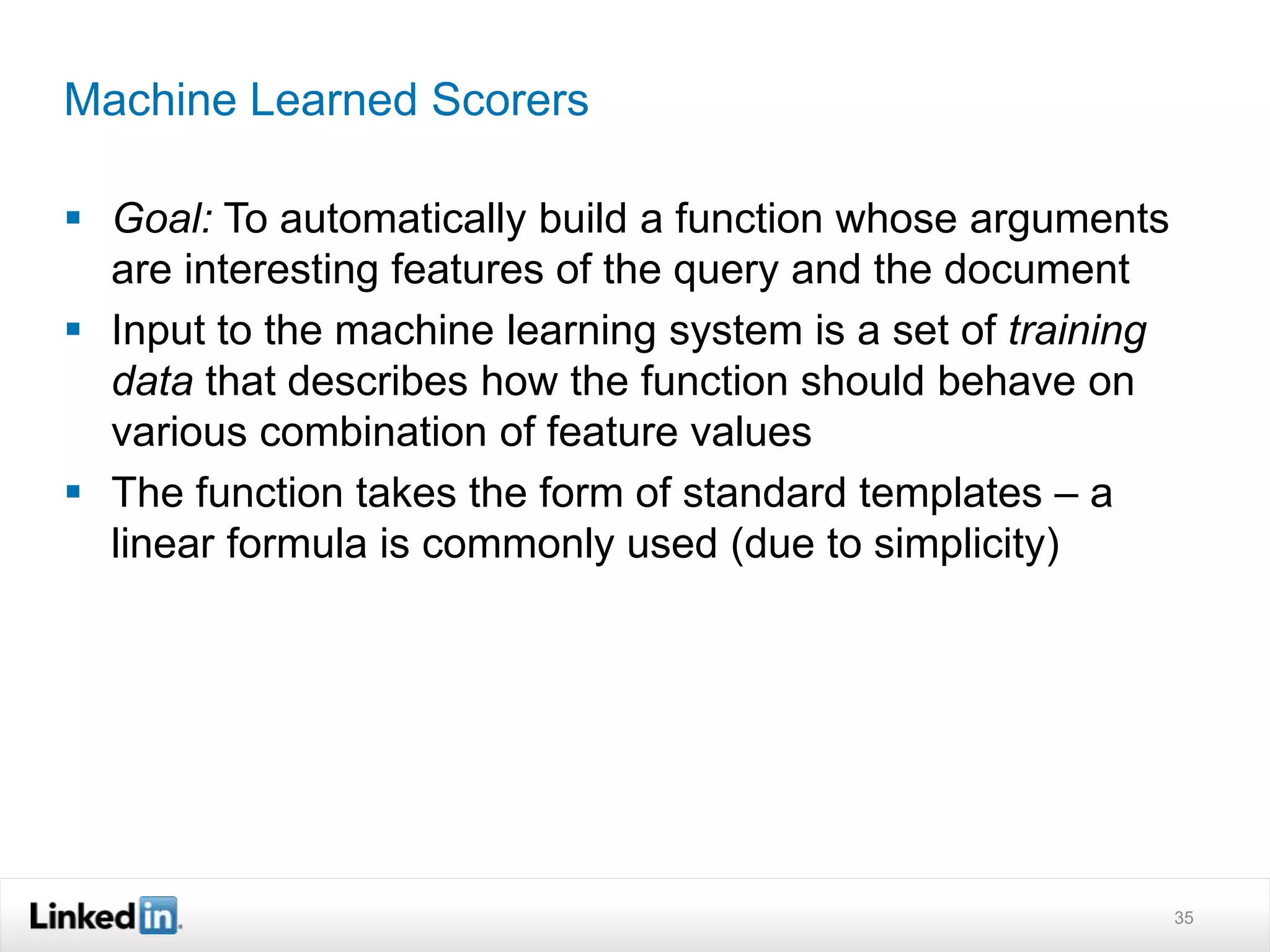 Machine Learned Scorers
 Goal: To automatically build a function whose arguments
are interesting features of the query and the document
 Input to the machine learning system is a set of training
data that describes how the function should behave on
various combination of feature values
 The function takes the form of standard templates – a
linear formula is commonly used (due to simplicity)
35
 