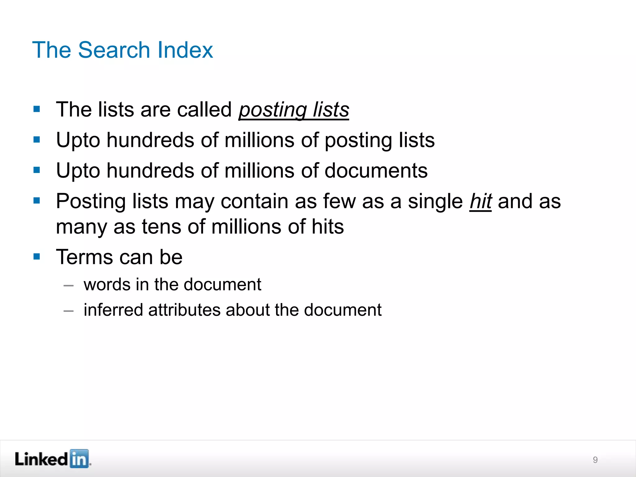 The Search Index
 The lists are called posting lists
 Upto hundreds of millions of posting lists
 Upto hundreds of millions of documents
 Posting lists may contain as few as a single hit and as
many as tens of millions of hits
 Terms can be
– words in the document
– inferred attributes about the document
9
 