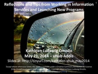 Reflections and Tips from Working in Information
Services and Launching New Programs
Kathleen Ludewig Omollo
May 21, 2014 – xHub Addis
Slides at: http://tinyurl.com/kathleen-xhub-may2014
Except where otherwise noted, this work is available under a Creative Commons Attribution 4.0 License
(http://creativecommons.org/licenses/by/4.0/). Copyright 2014 Kathleen Ludewig Omollo.
Image CC BY NC SA Foomandoonian (flickr)
1
 