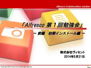 Alfresco Collaboration solution 「Alfresco 第１回勉強会」 ～前編初期インストール編～ 
Copyright©2014 Vicent Co.,Ltd All right reserved 1 
株式会社ヴィセント 2014年5月21日  