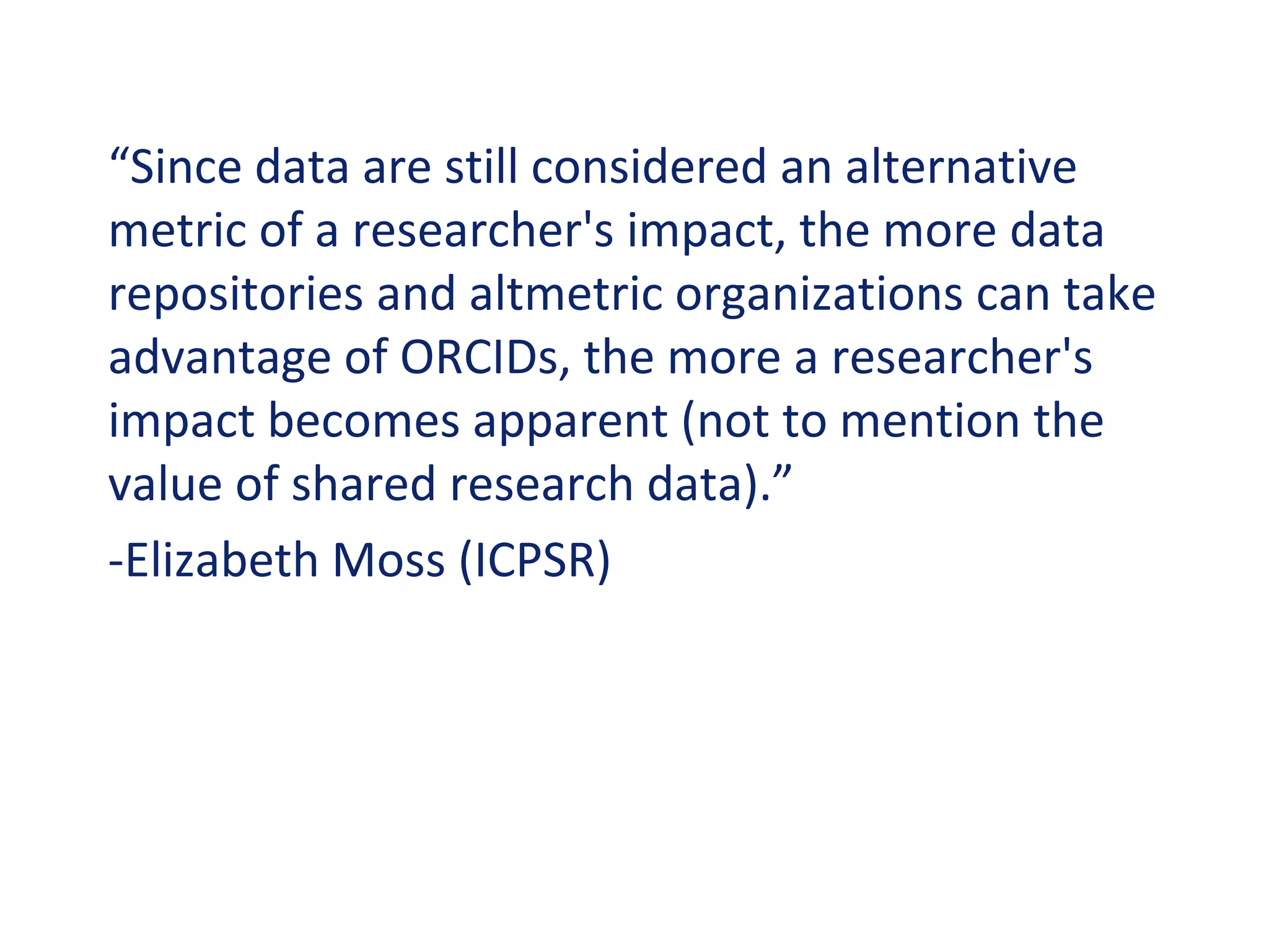 “Since data are still considered an alternative
metric of a researcher's impact, the more data
repositories and altmetric organizations can take
advantage of ORCIDs, the more a researcher's
impact becomes apparent (not to mention the
value of shared research data).”
-Elizabeth Moss (ICPSR)
 