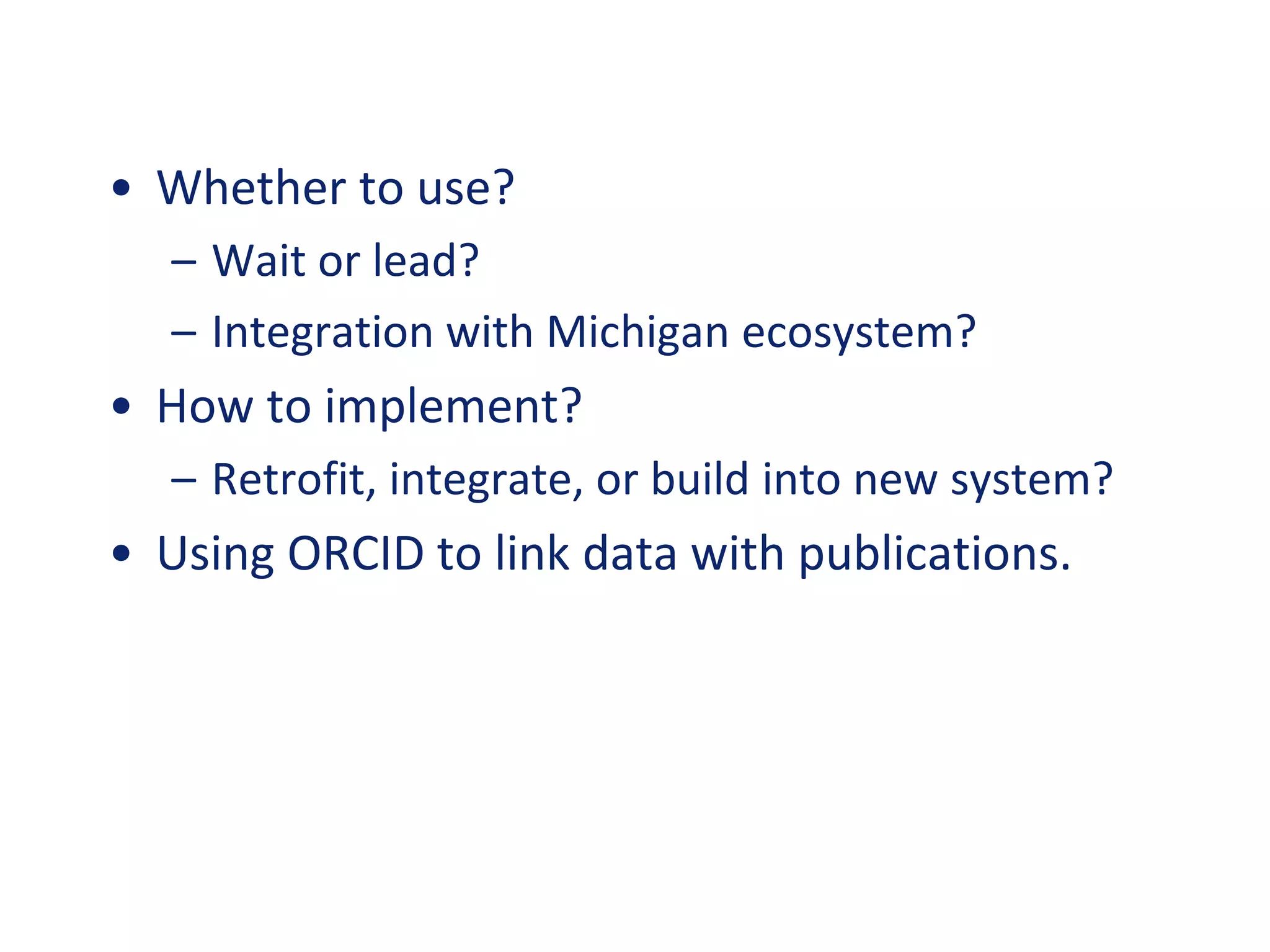 • Whether to use?
– Wait or lead?
– Integration with Michigan ecosystem?
• How to implement?
– Retrofit, integrate, or build into new system?
• Using ORCID to link data with publications.
 