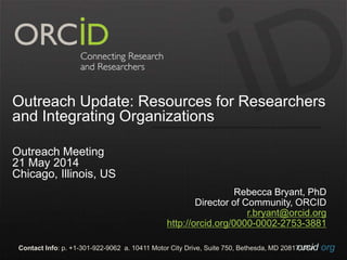 orcid.orgContact Info: p. +1-301-922-9062 a. 10411 Motor City Drive, Suite 750, Bethesda, MD 20817 USA
Outreach Update: Resources for Researchers
and Integrating Organizations
Outreach Meeting
21 May 2014
Chicago, Illinois, US
Rebecca Bryant, PhD
Director of Community, ORCID
r.bryant@orcid.org
http://orcid.org/0000-0002-2753-3881
 
