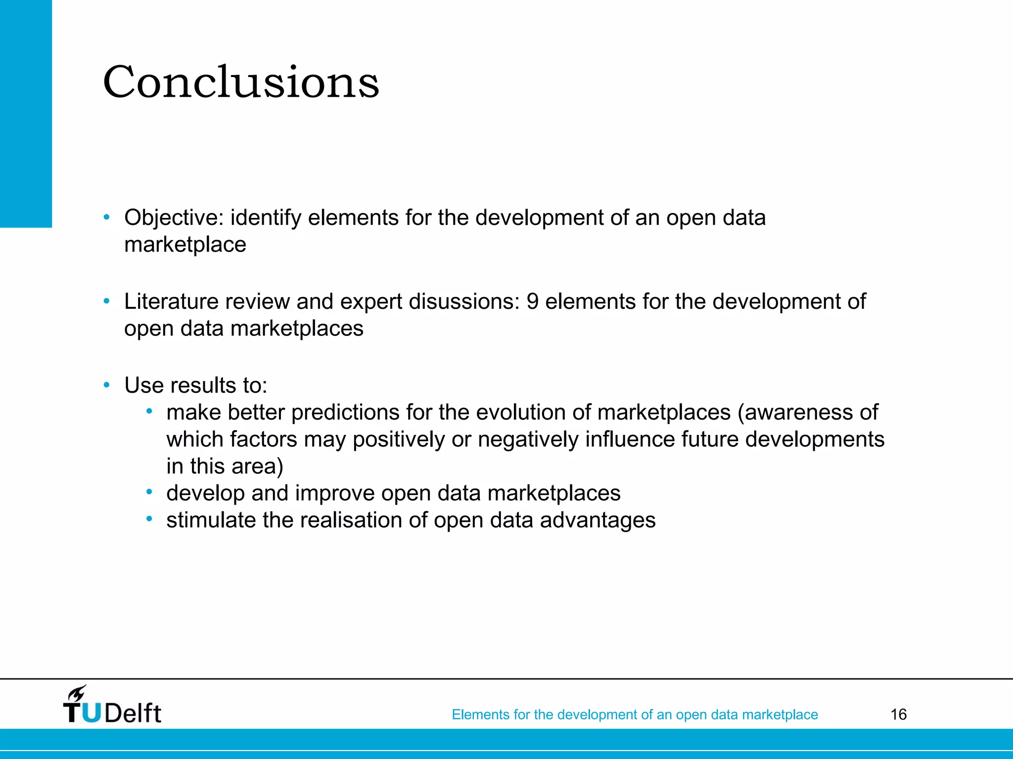 16Elements for the development of an open data marketplace
Conclusions
• Objective: identify elements for the development of an open data
marketplace
• Literature review and expert disussions: 9 elements for the development of
open data marketplaces
• Use results to:
• make better predictions for the evolution of marketplaces (awareness of
which factors may positively or negatively influence future developments
in this area)
• develop and improve open data marketplaces
• stimulate the realisation of open data advantages
 