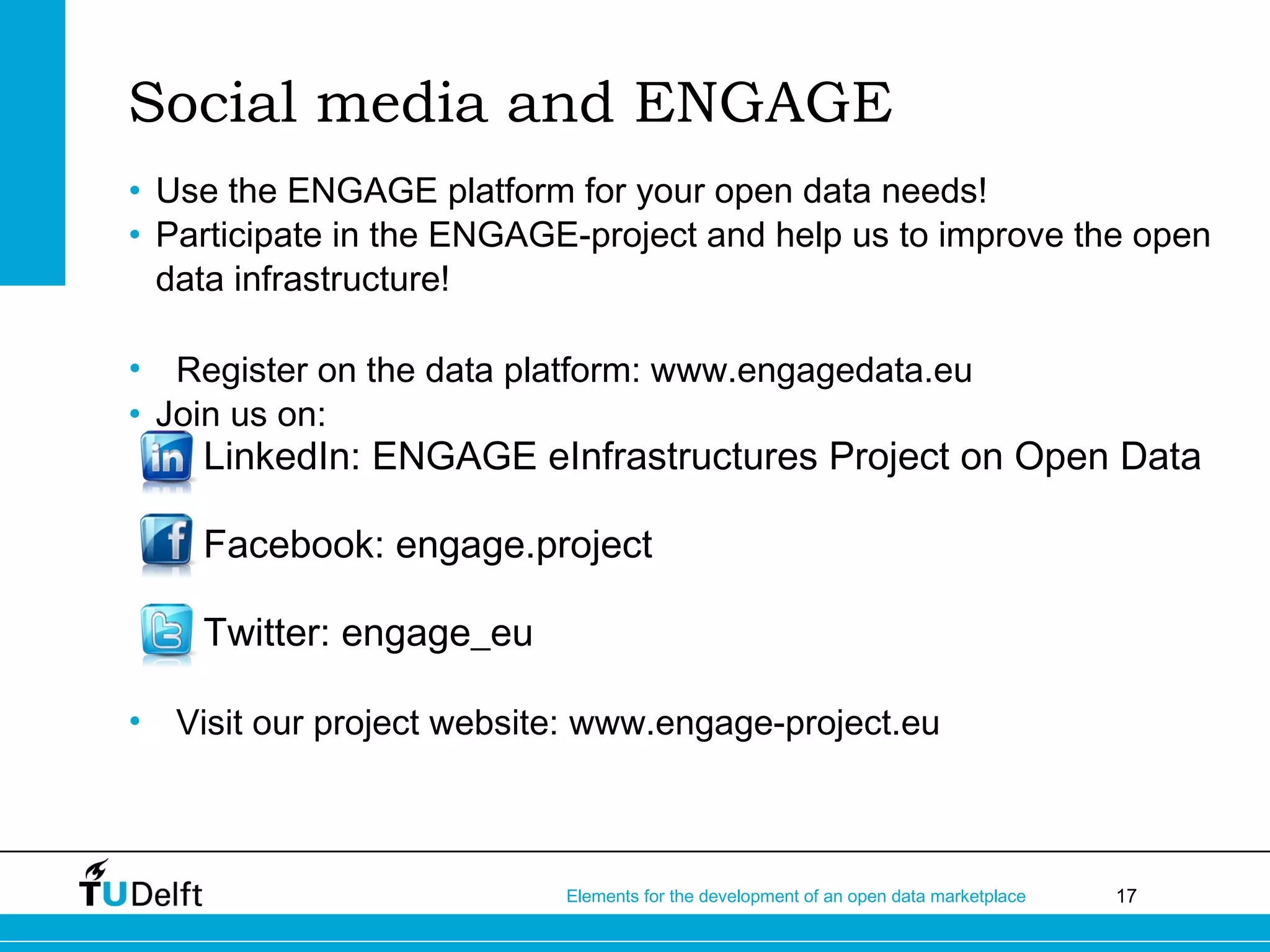 17Elements for the development of an open data marketplace
Social media and ENGAGE
• Use the ENGAGE platform for your open data needs!
• Participate in the ENGAGE-project and help us to improve the open
data infrastructure!
• Register on the data platform: www.engagedata.eu
• Join us on:
• LinkedIn: ENGAGE eInfrastructures Project on Open Data
• Facebook: engage.project
• Twitter: engage_eu
• Visit our project website: www.engage-project.eu
 