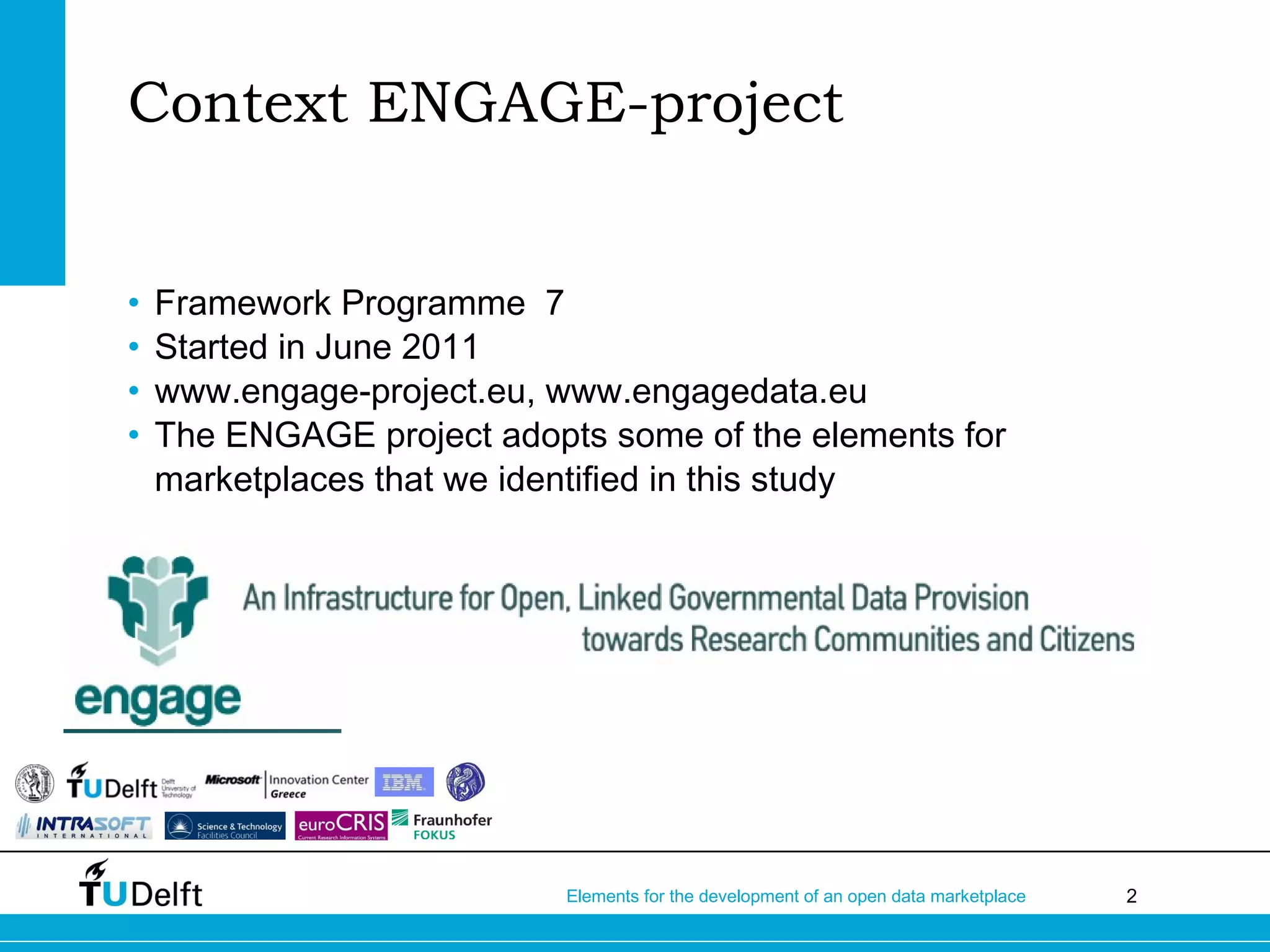 2Elements for the development of an open data marketplace
• Framework Programme 7
• Started in June 2011
• www.engage-project.eu, www.engagedata.eu
• The ENGAGE project adopts some of the elements for
marketplaces that we identified in this study
Context ENGAGE-project
 