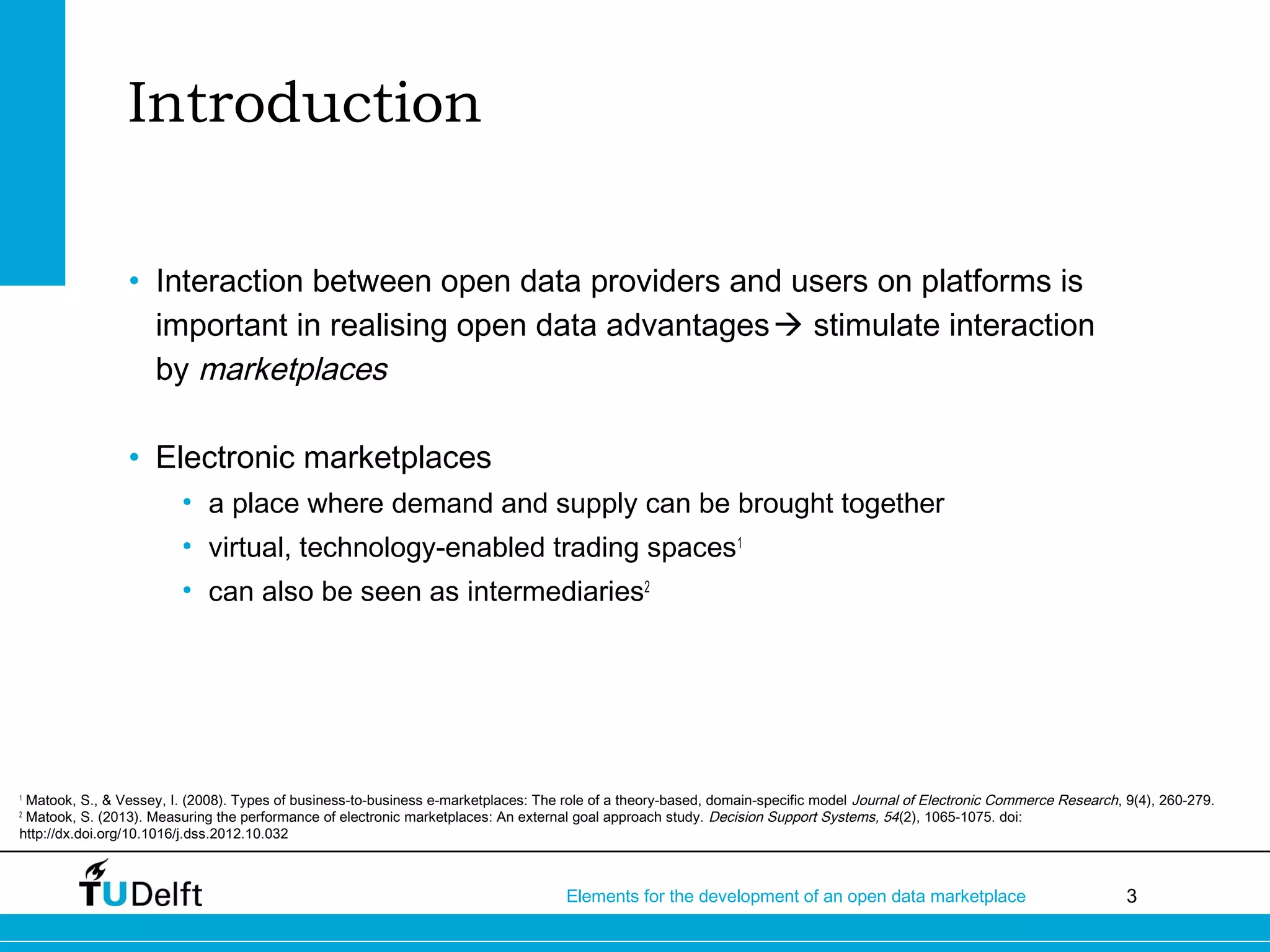 3Elements for the development of an open data marketplace
Introduction
• Interaction between open data providers and users on platforms is
important in realising open data advantages stimulate interaction
by marketplaces
• Electronic marketplaces
• a place where demand and supply can be brought together
• virtual, technology-enabled trading spaces1
• can also be seen as intermediaries2
1
Matook, S., & Vessey, I. (2008). Types of business-to-business e-marketplaces: The role of a theory-based, domain-specific model Journal of Electronic Commerce Research, 9(4), 260-279.
2
Matook, S. (2013). Measuring the performance of electronic marketplaces: An external goal approach study. Decision Support Systems, 54(2), 1065-1075. doi:
http://dx.doi.org/10.1016/j.dss.2012.10.032
 