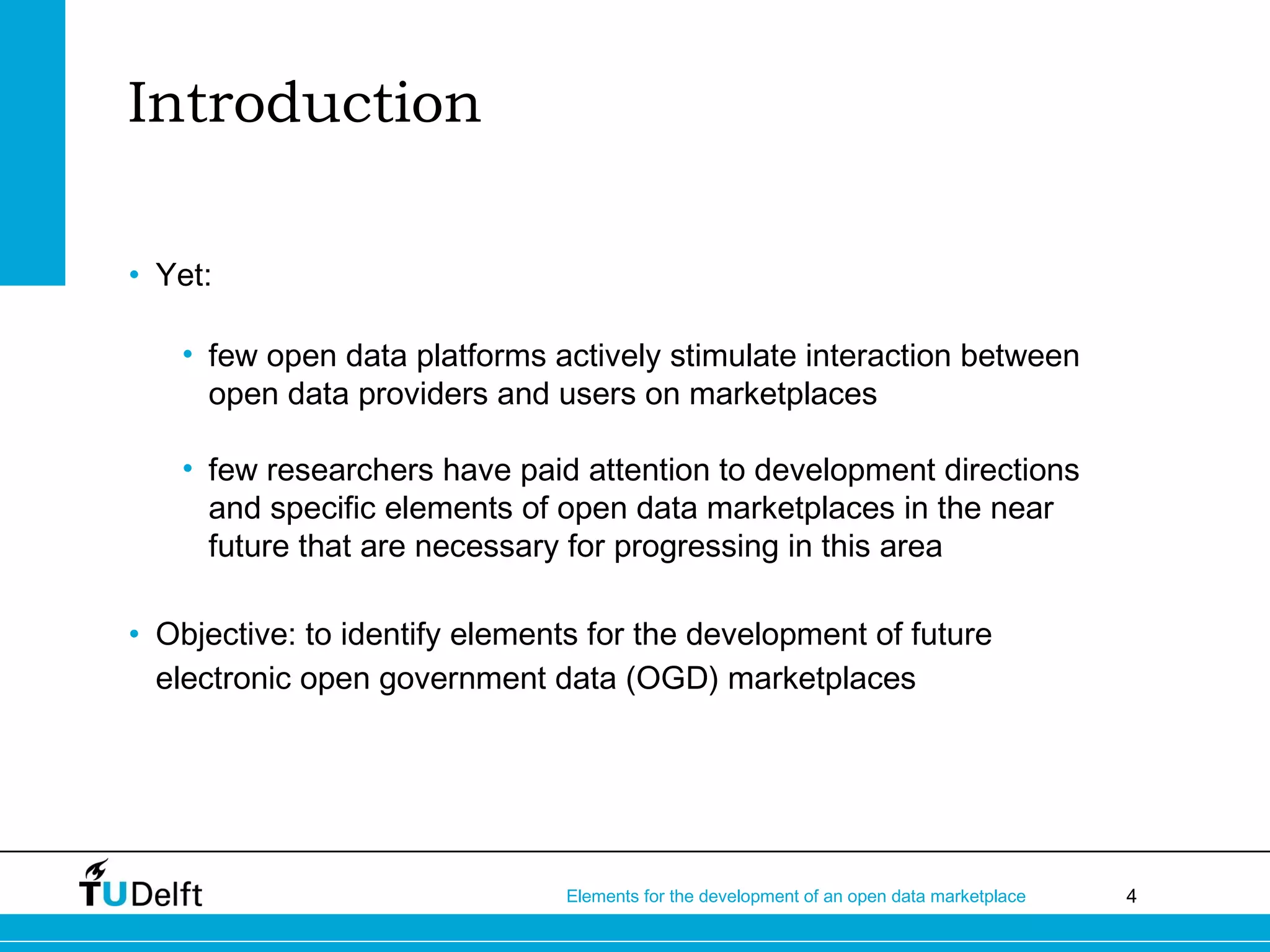 4Elements for the development of an open data marketplace
Introduction
• Yet:
• few open data platforms actively stimulate interaction between
open data providers and users on marketplaces
• few researchers have paid attention to development directions
and specific elements of open data marketplaces in the near
future that are necessary for progressing in this area
• Objective: to identify elements for the development of future
electronic open government data (OGD) marketplaces
 