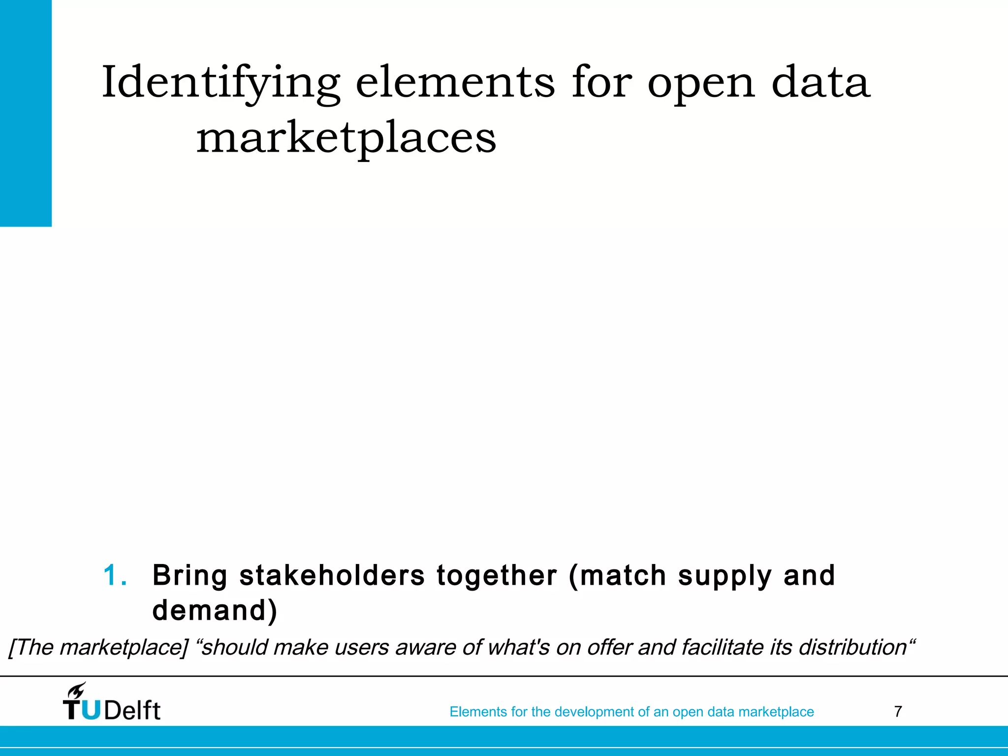 7Elements for the development of an open data marketplace
Identifying elements for open data
marketplaces
1. Bring stakeholders together (match supply and
demand)
[The marketplace] “should make users aware of what's on offer and facilitate its distribution“
 