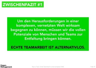 ZWISCHENFAZIT #1
Team ≠ Team. Echte Teamarbeit in einer komplexen Welt. Folie 10
Um den Herausforderungen in einer
komplexen, vernetzten Welt wirksam
begegnen zu können, müssen wir die vollen
Potenziale von Menschen und Teams zur
Entfaltung bringen können.

ECHTE TEAMARBEIT IST ALTERNATIVLOS.
 