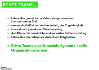 ECHTE TEAMS...
▶  haben eine gemeinsame Vision, ein gemeinsames,
übergeordnetes Ziel.
▶  vereint ein Gefühl der Verbundenheit, der Zugehörigkeit.
▶  übernehmen gemeinsam Verantwortung.
▶  sind Räume für persönliche und kollektive Reifeentwicklung.
▶  haben eine überschaubare Anzahl von Mitgliedern.
▶  Echte Teams = reife soziale Systeme / reife
Organisationsformen.
 