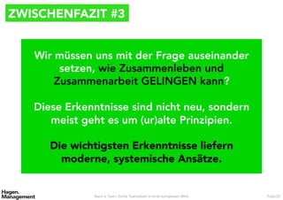 ZWISCHENFAZIT #3
Team ≠ Team. Echte Teamarbeit in einer komplexen Welt. Folie 23
Wir müssen uns mit der Frage auseinander
setzen, wie Zusammenleben und
Zusammenarbeit GELINGEN kann?

Diese Erkenntnisse sind nicht neu, sondern
meist geht es um (ur)alte Prinzipien.

Die wichtigsten Erkenntnisse liefern
moderne, systemische Ansätze.
 