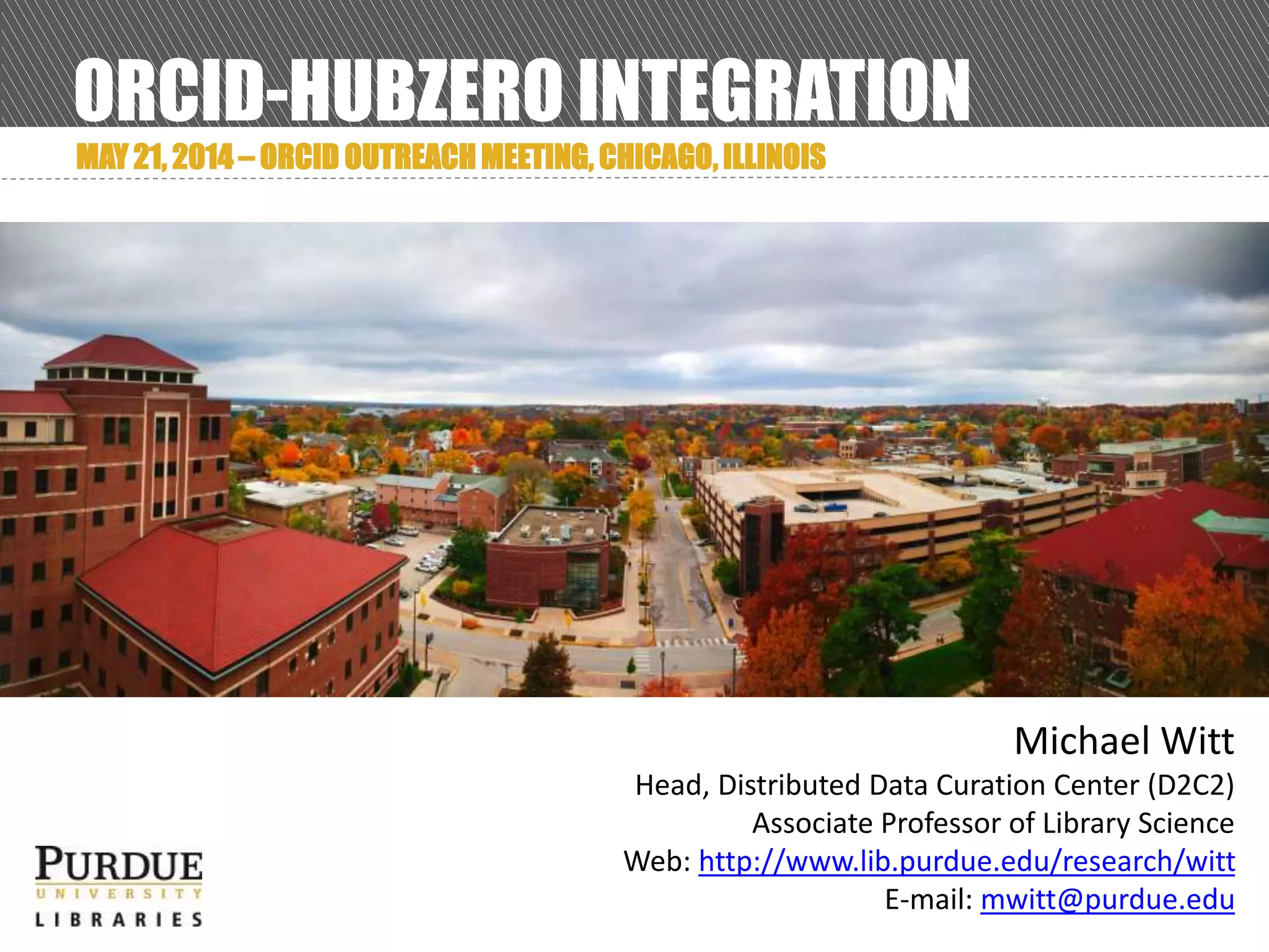 ORCID-HUBZERO INTEGRATION
MAY 21, 2014 – ORCID OUTREACH MEETING, CHICAGO, ILLINOIS
Michael Witt
Head, Distributed Data Curation Center (D2C2)
Associate Professor of Library Science
Web: http://www.lib.purdue.edu/research/witt
E-mail: mwitt@purdue.edu
 