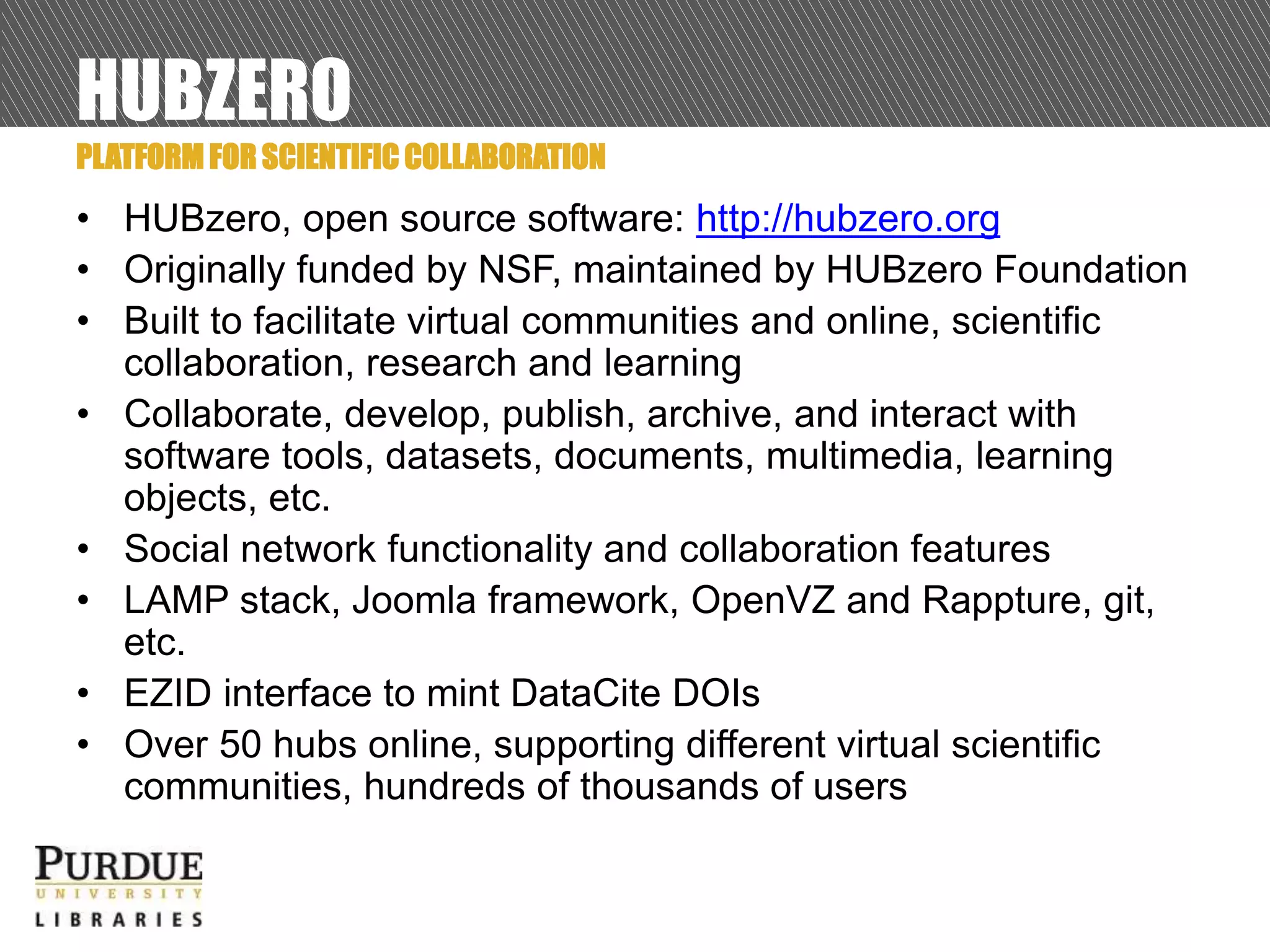 HUBZERO
• HUBzero, open source software: http://hubzero.org
• Originally funded by NSF, maintained by HUBzero Foundation
• Built to facilitate virtual communities and online, scientific
collaboration, research and learning
• Collaborate, develop, publish, archive, and interact with
software tools, datasets, documents, multimedia, learning
objects, etc.
• Social network functionality and collaboration features
• LAMP stack, Joomla framework, OpenVZ and Rappture, git,
etc.
• EZID interface to mint DataCite DOIs
• Over 50 hubs online, supporting different virtual scientific
communities, hundreds of thousands of users
PLATFORM FOR SCIENTIFIC COLLABORATION
 