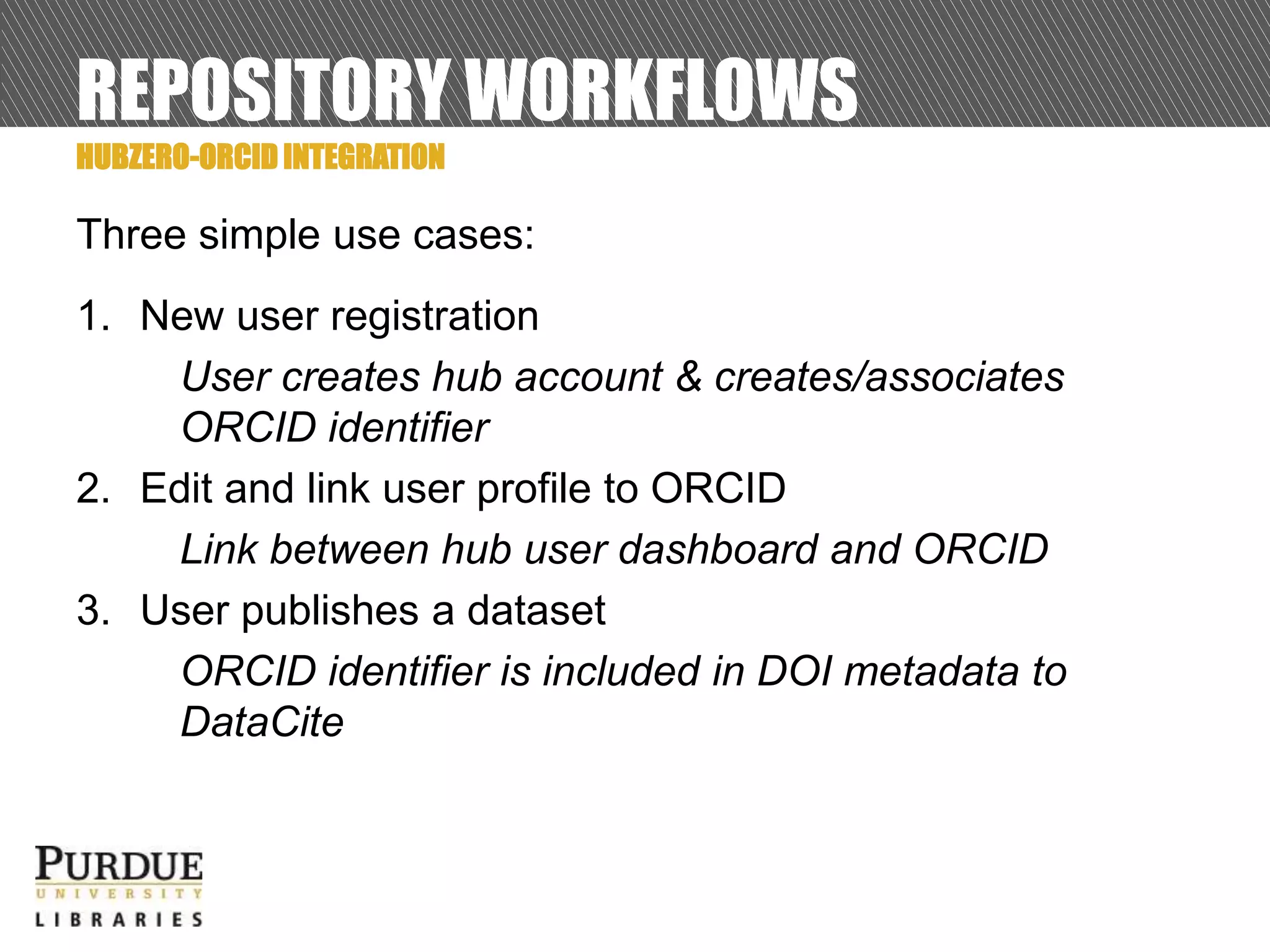 REPOSITORY WORKFLOWS
Three simple use cases:
1. New user registration
User creates hub account & creates/associates
ORCID identifier
2. Edit and link user profile to ORCID
Link between hub user dashboard and ORCID
3. User publishes a dataset
ORCID identifier is included in DOI metadata to
DataCite
HUBZERO-ORCID INTEGRATION
 
