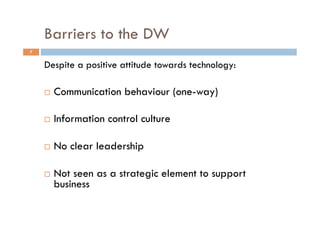 Barriers to the DW
7
Despite a positive attitude towards technology:
!  Communication behaviour (one-way)
!  Information control culture
!  No clear leadership
!  Not seen as a strategic element to support
business
 