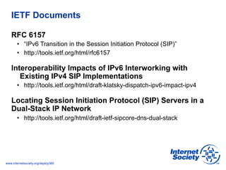 www.internetsociety.org/deploy360
IETF Documents
RFC 6157
•  “IPv6 Transition in the Session Initiation Protocol (SIP)”
• ...