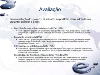 Avaliação
• Para a avaliação dos projetos candidatos ao portfólio foram adotados os
seguintes critérios e pesos:
– Contribuição para o desenvolvimento do País (30%)
• Com o objetivo de gerar um crescimento consistente para o País, é importante investir em
projetos que tragam resultados efetivos e duradouros. Quanto maior a contribuição, maior a
nota.
– População beneficiada (25%)
• Tendo em vista que os projetos serão financiados com dinheiro público, os mesmos devem
atender, ou gerar benefícios, para a maior parcela possível dos Lisarbeanos. Quanto mais
beneficiados, maior a nota.
– Interesse (percepção) da população (25%)
• Para manter a governabilidade e o grau de confiança da população no Governo, é necessário
que os projetos atendam aos anseios do seu principal stakeholder, a população. Quanto maior
o interesse, maior a nota.
– Possibilidade de financiamento pelo Setor Privado (20%)
• Afim de aumentar a quantidade de recursos disponíveis para investimento nos projetos
publicos, deve-se dar prioridade aos que têm maior interesse da iniciativa privada em
participar do financiamento. Quanto maior a possibilidade, maior a nota.
 