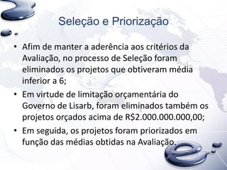 Seleção e Priorização
• Afim de manter a aderência aos critérios da
Avaliação, no processo de Seleção foram
eliminados os projetos que obtiveram média
inferior a 6;
• Em virtude de limitação orçamentária do
Governo de Lisarb, foram eliminados também os
projetos orçados acima de R$2.000.000.000,00;
• Em seguida, os projetos foram priorizados em
função das médias obtidas na Avaliação.
 