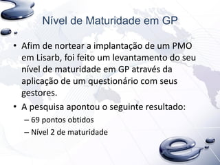 Nível de Maturidade em GP
• Afim de nortear a implantação de um PMO
em Lisarb, foi feito um levantamento do seu
nível de maturidade em GP através da
aplicação de um questionário com seus
gestores.
• A pesquisa apontou o seguinte resultado:
– 69 pontos obtidos
– Nível 2 de maturidade
 