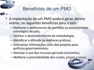 Benefícios de um PMO
• A implantação de um PMO poderá gerar, dentre
outros, os seguintes benefícios para o país:
– Melhorar o alinhamento do portfólio ao planejamento
estratégico do país;
– Facilitar o desenvolvimento de metodologia;
– Identificar e difundir as melhores práticas;
– Centralizar informações úteis dos projetos para
políticas governamentais;
– Otimizar o uso dos recursos gerando economias;
– Melhorar a previsibilidade dos custos, prazos e riscos.
 